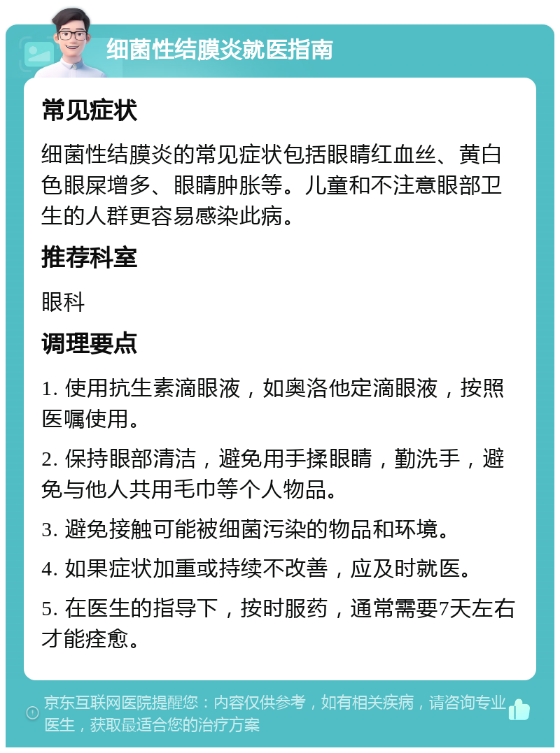 细菌性结膜炎就医指南 常见症状 细菌性结膜炎的常见症状包括眼睛红血丝、黄白色眼屎增多、眼睛肿胀等。儿童和不注意眼部卫生的人群更容易感染此病。 推荐科室 眼科 调理要点 1. 使用抗生素滴眼液，如奥洛他定滴眼液，按照医嘱使用。 2. 保持眼部清洁，避免用手揉眼睛，勤洗手，避免与他人共用毛巾等个人物品。 3. 避免接触可能被细菌污染的物品和环境。 4. 如果症状加重或持续不改善，应及时就医。 5. 在医生的指导下，按时服药，通常需要7天左右才能痊愈。