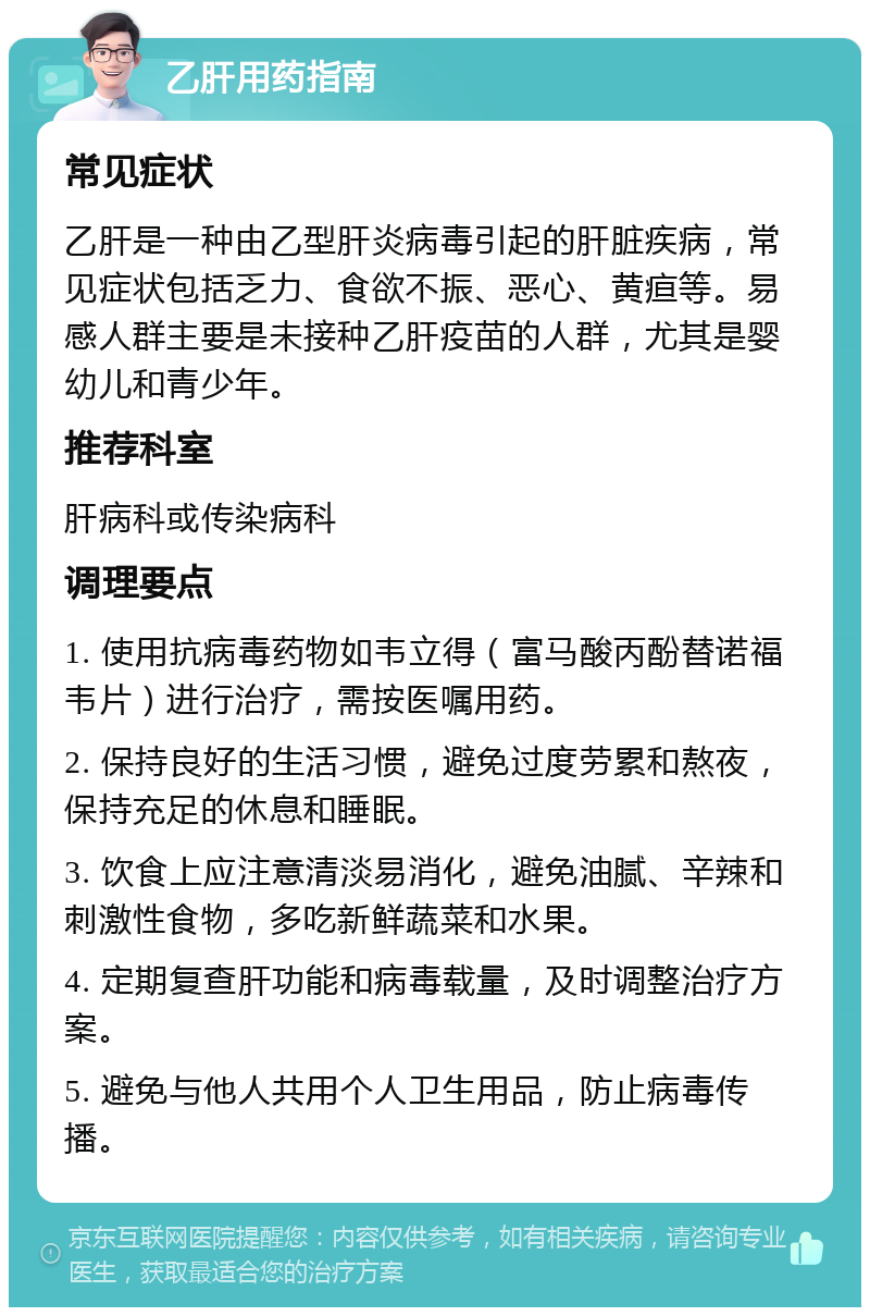 乙肝用药指南 常见症状 乙肝是一种由乙型肝炎病毒引起的肝脏疾病，常见症状包括乏力、食欲不振、恶心、黄疸等。易感人群主要是未接种乙肝疫苗的人群，尤其是婴幼儿和青少年。 推荐科室 肝病科或传染病科 调理要点 1. 使用抗病毒药物如韦立得（富马酸丙酚替诺福韦片）进行治疗，需按医嘱用药。 2. 保持良好的生活习惯，避免过度劳累和熬夜，保持充足的休息和睡眠。 3. 饮食上应注意清淡易消化，避免油腻、辛辣和刺激性食物，多吃新鲜蔬菜和水果。 4. 定期复查肝功能和病毒载量，及时调整治疗方案。 5. 避免与他人共用个人卫生用品，防止病毒传播。