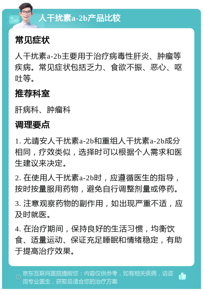 人干扰素a-2b产品比较 常见症状 人干扰素a-2b主要用于治疗病毒性肝炎、肿瘤等疾病。常见症状包括乏力、食欲不振、恶心、呕吐等。 推荐科室 肝病科、肿瘤科 调理要点 1. 尤靖安人干扰素a-2b和重组人干扰素a-2b成分相同，疗效类似，选择时可以根据个人需求和医生建议来决定。 2. 在使用人干扰素a-2b时，应遵循医生的指导，按时按量服用药物，避免自行调整剂量或停药。 3. 注意观察药物的副作用，如出现严重不适，应及时就医。 4. 在治疗期间，保持良好的生活习惯，均衡饮食、适量运动、保证充足睡眠和情绪稳定，有助于提高治疗效果。