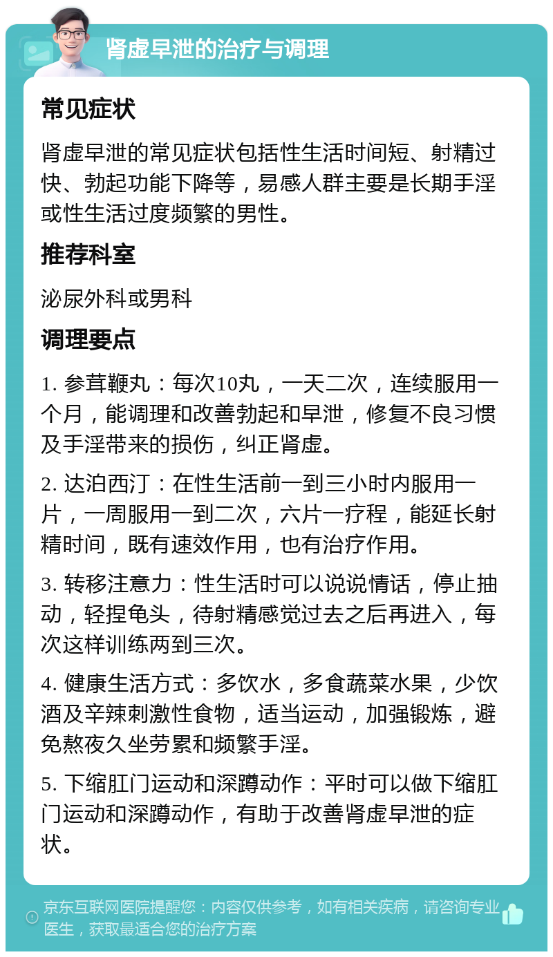 肾虚早泄的治疗与调理 常见症状 肾虚早泄的常见症状包括性生活时间短、射精过快、勃起功能下降等，易感人群主要是长期手淫或性生活过度频繁的男性。 推荐科室 泌尿外科或男科 调理要点 1. 参茸鞭丸：每次10丸，一天二次，连续服用一个月，能调理和改善勃起和早泄，修复不良习惯及手淫带来的损伤，纠正肾虚。 2. 达泊西汀：在性生活前一到三小时内服用一片，一周服用一到二次，六片一疗程，能延长射精时间，既有速效作用，也有治疗作用。 3. 转移注意力：性生活时可以说说情话，停止抽动，轻捏龟头，待射精感觉过去之后再进入，每次这样训练两到三次。 4. 健康生活方式：多饮水，多食蔬菜水果，少饮酒及辛辣刺激性食物，适当运动，加强锻炼，避免熬夜久坐劳累和频繁手淫。 5. 下缩肛门运动和深蹲动作：平时可以做下缩肛门运动和深蹲动作，有助于改善肾虚早泄的症状。