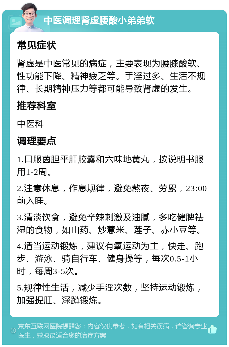 中医调理肾虚腰酸小弟弟软 常见症状 肾虚是中医常见的病症，主要表现为腰膝酸软、性功能下降、精神疲乏等。手淫过多、生活不规律、长期精神压力等都可能导致肾虚的发生。 推荐科室 中医科 调理要点 1.口服茵胆平肝胶囊和六味地黄丸，按说明书服用1-2周。 2.注意休息，作息规律，避免熬夜、劳累，23:00前入睡。 3.清淡饮食，避免辛辣刺激及油腻，多吃健脾祛湿的食物，如山药、炒薏米、莲子、赤小豆等。 4.适当运动锻炼，建议有氧运动为主，快走、跑步、游泳、骑自行车、健身操等，每次0.5-1小时，每周3-5次。 5.规律性生活，减少手淫次数，坚持运动锻炼，加强提肛、深蹲锻炼。