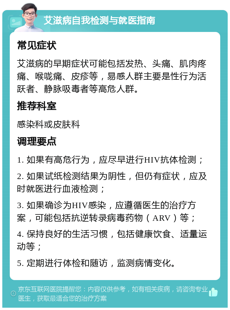 艾滋病自我检测与就医指南 常见症状 艾滋病的早期症状可能包括发热、头痛、肌肉疼痛、喉咙痛、皮疹等，易感人群主要是性行为活跃者、静脉吸毒者等高危人群。 推荐科室 感染科或皮肤科 调理要点 1. 如果有高危行为，应尽早进行HIV抗体检测； 2. 如果试纸检测结果为阴性，但仍有症状，应及时就医进行血液检测； 3. 如果确诊为HIV感染，应遵循医生的治疗方案，可能包括抗逆转录病毒药物（ARV）等； 4. 保持良好的生活习惯，包括健康饮食、适量运动等； 5. 定期进行体检和随访，监测病情变化。