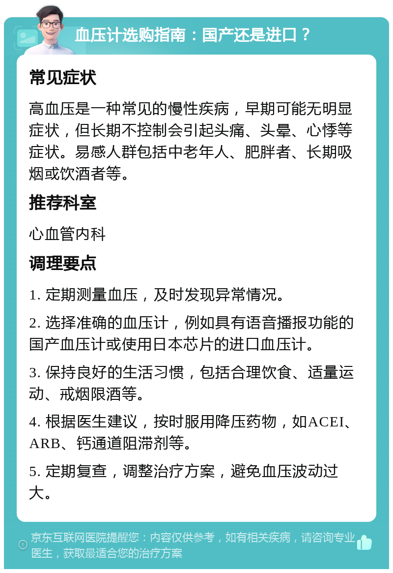 血压计选购指南：国产还是进口？ 常见症状 高血压是一种常见的慢性疾病，早期可能无明显症状，但长期不控制会引起头痛、头晕、心悸等症状。易感人群包括中老年人、肥胖者、长期吸烟或饮酒者等。 推荐科室 心血管内科 调理要点 1. 定期测量血压，及时发现异常情况。 2. 选择准确的血压计，例如具有语音播报功能的国产血压计或使用日本芯片的进口血压计。 3. 保持良好的生活习惯，包括合理饮食、适量运动、戒烟限酒等。 4. 根据医生建议，按时服用降压药物，如ACEI、ARB、钙通道阻滞剂等。 5. 定期复查，调整治疗方案，避免血压波动过大。