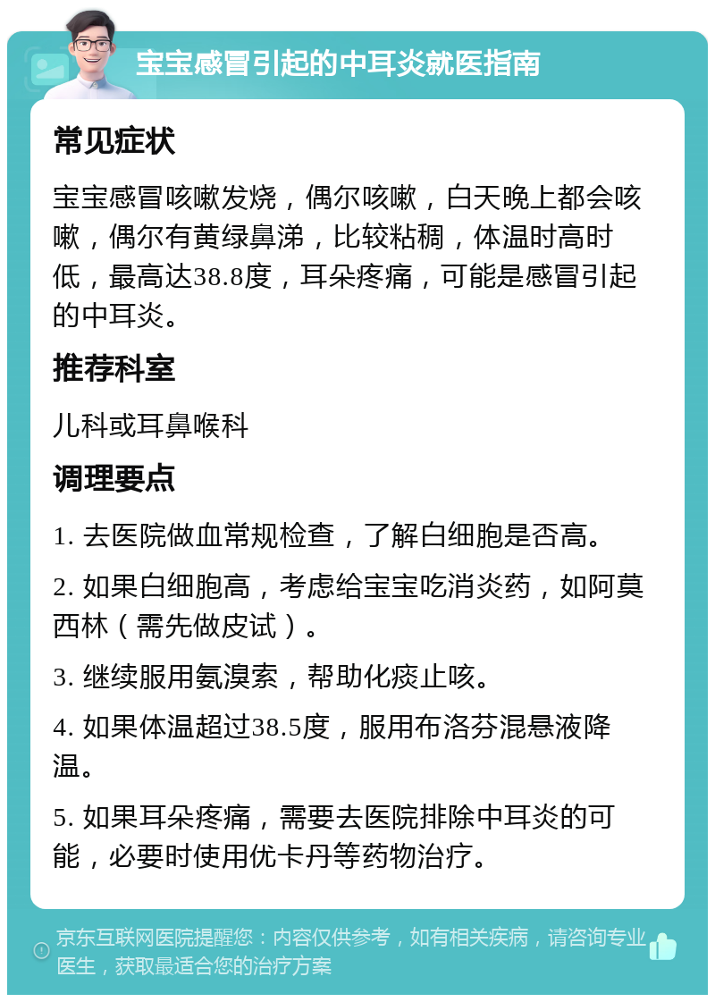 宝宝感冒引起的中耳炎就医指南 常见症状 宝宝感冒咳嗽发烧，偶尔咳嗽，白天晚上都会咳嗽，偶尔有黄绿鼻涕，比较粘稠，体温时高时低，最高达38.8度，耳朵疼痛，可能是感冒引起的中耳炎。 推荐科室 儿科或耳鼻喉科 调理要点 1. 去医院做血常规检查，了解白细胞是否高。 2. 如果白细胞高，考虑给宝宝吃消炎药，如阿莫西林（需先做皮试）。 3. 继续服用氨溴索，帮助化痰止咳。 4. 如果体温超过38.5度，服用布洛芬混悬液降温。 5. 如果耳朵疼痛，需要去医院排除中耳炎的可能，必要时使用优卡丹等药物治疗。