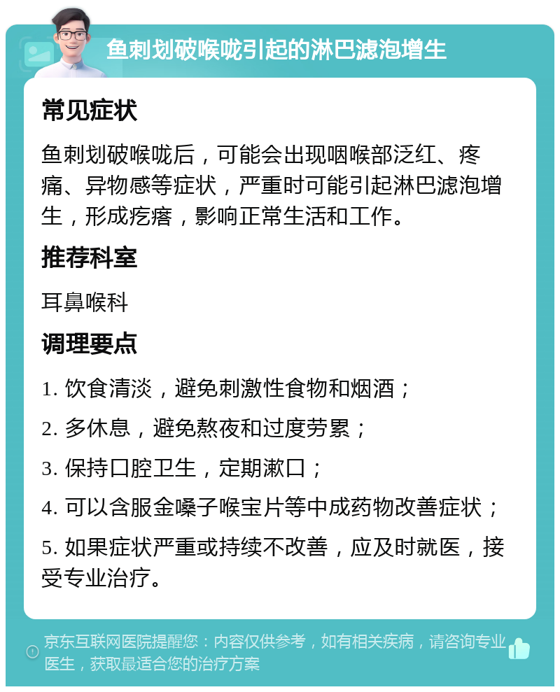 鱼刺划破喉咙引起的淋巴滤泡增生 常见症状 鱼刺划破喉咙后，可能会出现咽喉部泛红、疼痛、异物感等症状，严重时可能引起淋巴滤泡增生，形成疙瘩，影响正常生活和工作。 推荐科室 耳鼻喉科 调理要点 1. 饮食清淡，避免刺激性食物和烟酒； 2. 多休息，避免熬夜和过度劳累； 3. 保持口腔卫生，定期漱口； 4. 可以含服金嗓子喉宝片等中成药物改善症状； 5. 如果症状严重或持续不改善，应及时就医，接受专业治疗。