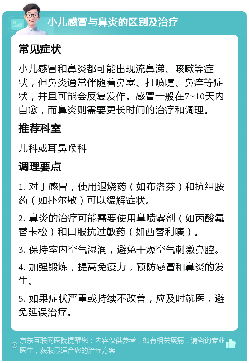 小儿感冒与鼻炎的区别及治疗 常见症状 小儿感冒和鼻炎都可能出现流鼻涕、咳嗽等症状，但鼻炎通常伴随着鼻塞、打喷嚏、鼻痒等症状，并且可能会反复发作。感冒一般在7~10天内自愈，而鼻炎则需要更长时间的治疗和调理。 推荐科室 儿科或耳鼻喉科 调理要点 1. 对于感冒，使用退烧药（如布洛芬）和抗组胺药（如扑尔敏）可以缓解症状。 2. 鼻炎的治疗可能需要使用鼻喷雾剂（如丙酸氟替卡松）和口服抗过敏药（如西替利嗪）。 3. 保持室内空气湿润，避免干燥空气刺激鼻腔。 4. 加强锻炼，提高免疫力，预防感冒和鼻炎的发生。 5. 如果症状严重或持续不改善，应及时就医，避免延误治疗。