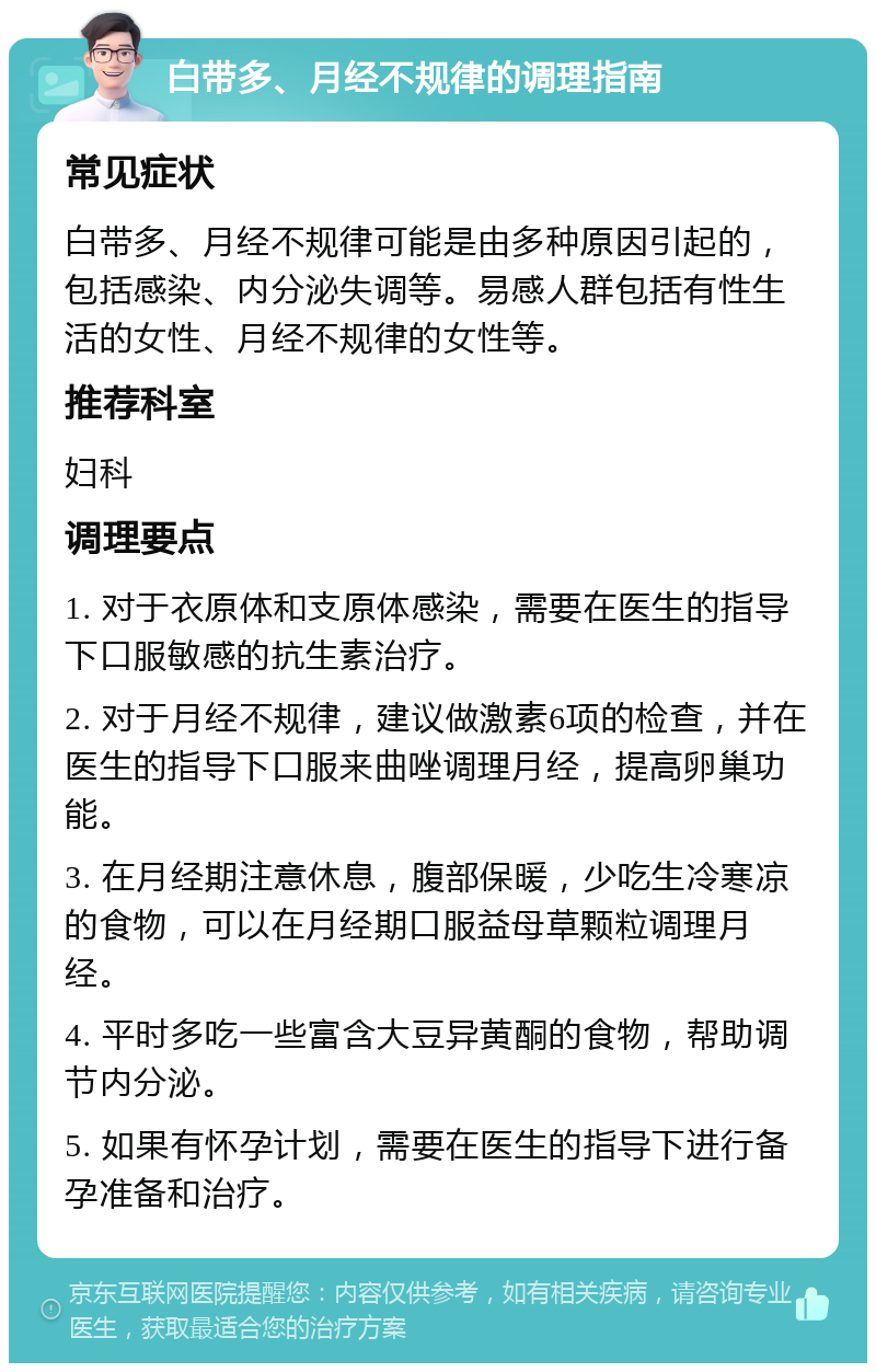 白带多、月经不规律的调理指南 常见症状 白带多、月经不规律可能是由多种原因引起的，包括感染、内分泌失调等。易感人群包括有性生活的女性、月经不规律的女性等。 推荐科室 妇科 调理要点 1. 对于衣原体和支原体感染，需要在医生的指导下口服敏感的抗生素治疗。 2. 对于月经不规律，建议做激素6项的检查，并在医生的指导下口服来曲唑调理月经，提高卵巢功能。 3. 在月经期注意休息，腹部保暖，少吃生冷寒凉的食物，可以在月经期口服益母草颗粒调理月经。 4. 平时多吃一些富含大豆异黄酮的食物，帮助调节内分泌。 5. 如果有怀孕计划，需要在医生的指导下进行备孕准备和治疗。