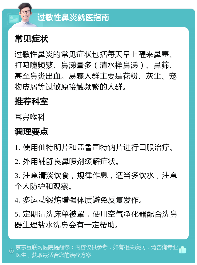 过敏性鼻炎就医指南 常见症状 过敏性鼻炎的常见症状包括每天早上醒来鼻塞、打喷嚏频繁、鼻涕量多（清水样鼻涕）、鼻筛、甚至鼻炎出血。易感人群主要是花粉、灰尘、宠物皮屑等过敏原接触频繁的人群。 推荐科室 耳鼻喉科 调理要点 1. 使用仙特明片和孟鲁司特钠片进行口服治疗。 2. 外用辅舒良鼻喷剂缓解症状。 3. 注意清淡饮食，规律作息，适当多饮水，注意个人防护和观察。 4. 多运动锻炼增强体质避免反复发作。 5. 定期清洗床单被罩，使用空气净化器配合洗鼻器生理盐水洗鼻会有一定帮助。