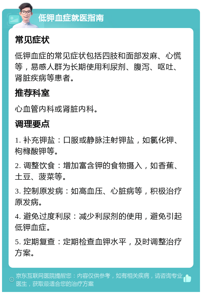 低钾血症就医指南 常见症状 低钾血症的常见症状包括四肢和面部发麻、心慌等，易感人群为长期使用利尿剂、腹泻、呕吐、肾脏疾病等患者。 推荐科室 心血管内科或肾脏内科。 调理要点 1. 补充钾盐：口服或静脉注射钾盐，如氯化钾、枸橼酸钾等。 2. 调整饮食：增加富含钾的食物摄入，如香蕉、土豆、菠菜等。 3. 控制原发病：如高血压、心脏病等，积极治疗原发病。 4. 避免过度利尿：减少利尿剂的使用，避免引起低钾血症。 5. 定期复查：定期检查血钾水平，及时调整治疗方案。