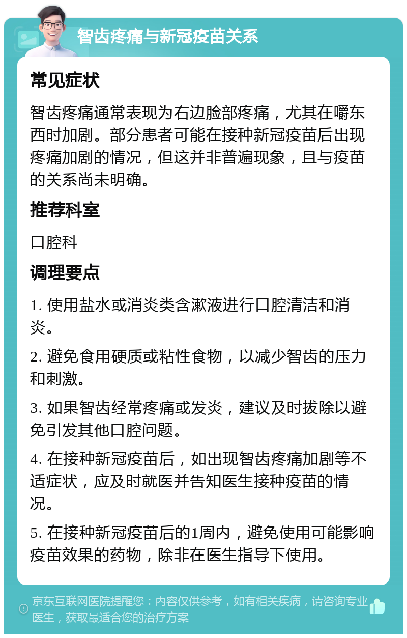 智齿疼痛与新冠疫苗关系 常见症状 智齿疼痛通常表现为右边脸部疼痛，尤其在嚼东西时加剧。部分患者可能在接种新冠疫苗后出现疼痛加剧的情况，但这并非普遍现象，且与疫苗的关系尚未明确。 推荐科室 口腔科 调理要点 1. 使用盐水或消炎类含漱液进行口腔清洁和消炎。 2. 避免食用硬质或粘性食物，以减少智齿的压力和刺激。 3. 如果智齿经常疼痛或发炎，建议及时拔除以避免引发其他口腔问题。 4. 在接种新冠疫苗后，如出现智齿疼痛加剧等不适症状，应及时就医并告知医生接种疫苗的情况。 5. 在接种新冠疫苗后的1周内，避免使用可能影响疫苗效果的药物，除非在医生指导下使用。