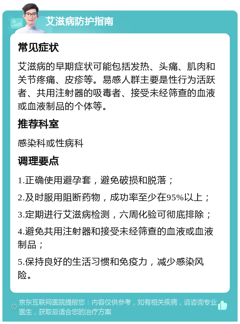 艾滋病防护指南 常见症状 艾滋病的早期症状可能包括发热、头痛、肌肉和关节疼痛、皮疹等。易感人群主要是性行为活跃者、共用注射器的吸毒者、接受未经筛查的血液或血液制品的个体等。 推荐科室 感染科或性病科 调理要点 1.正确使用避孕套，避免破损和脱落； 2.及时服用阻断药物，成功率至少在95%以上； 3.定期进行艾滋病检测，六周化验可彻底排除； 4.避免共用注射器和接受未经筛查的血液或血液制品； 5.保持良好的生活习惯和免疫力，减少感染风险。