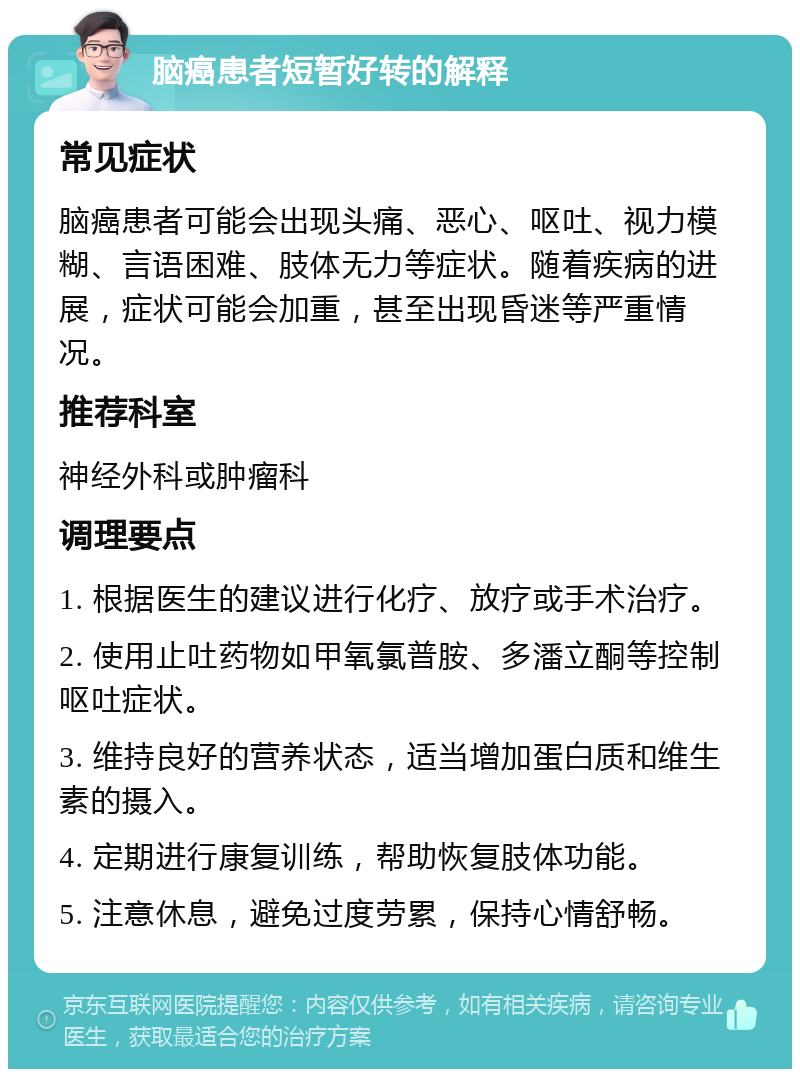 脑癌患者短暂好转的解释 常见症状 脑癌患者可能会出现头痛、恶心、呕吐、视力模糊、言语困难、肢体无力等症状。随着疾病的进展，症状可能会加重，甚至出现昏迷等严重情况。 推荐科室 神经外科或肿瘤科 调理要点 1. 根据医生的建议进行化疗、放疗或手术治疗。 2. 使用止吐药物如甲氧氯普胺、多潘立酮等控制呕吐症状。 3. 维持良好的营养状态，适当增加蛋白质和维生素的摄入。 4. 定期进行康复训练，帮助恢复肢体功能。 5. 注意休息，避免过度劳累，保持心情舒畅。