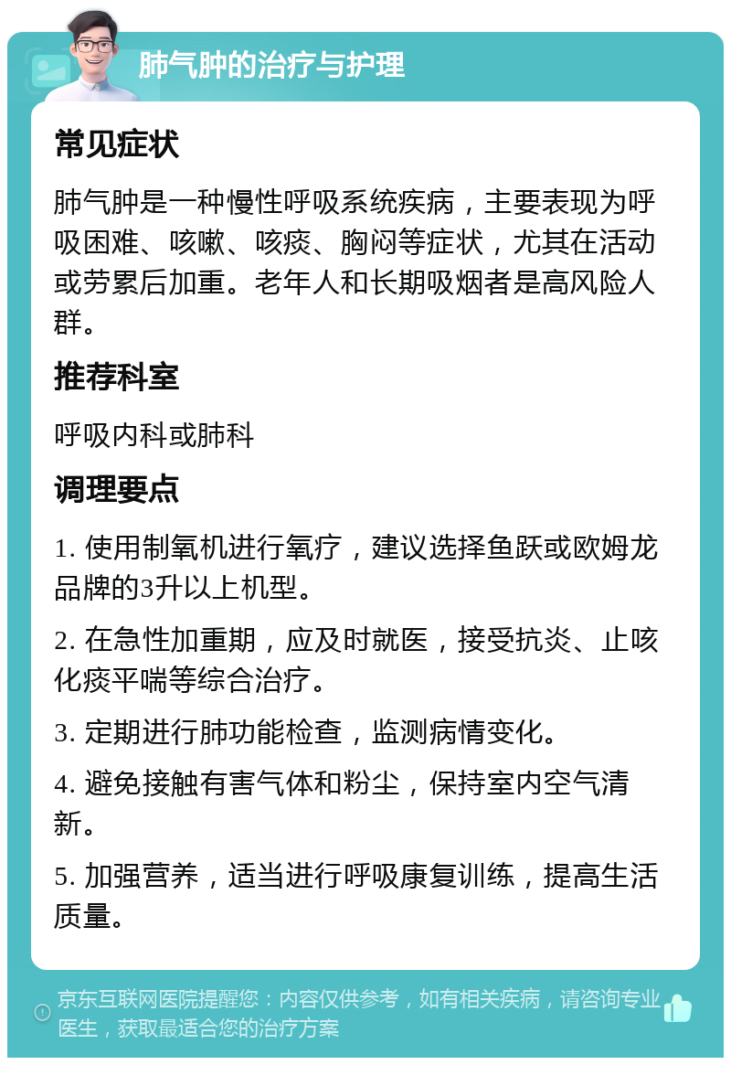 肺气肿的治疗与护理 常见症状 肺气肿是一种慢性呼吸系统疾病，主要表现为呼吸困难、咳嗽、咳痰、胸闷等症状，尤其在活动或劳累后加重。老年人和长期吸烟者是高风险人群。 推荐科室 呼吸内科或肺科 调理要点 1. 使用制氧机进行氧疗，建议选择鱼跃或欧姆龙品牌的3升以上机型。 2. 在急性加重期，应及时就医，接受抗炎、止咳化痰平喘等综合治疗。 3. 定期进行肺功能检查，监测病情变化。 4. 避免接触有害气体和粉尘，保持室内空气清新。 5. 加强营养，适当进行呼吸康复训练，提高生活质量。