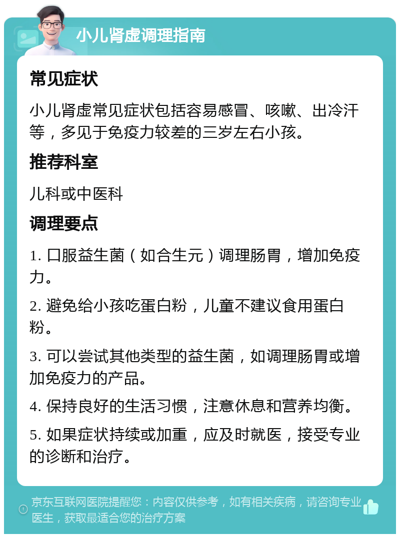 小儿肾虚调理指南 常见症状 小儿肾虚常见症状包括容易感冒、咳嗽、出冷汗等，多见于免疫力较差的三岁左右小孩。 推荐科室 儿科或中医科 调理要点 1. 口服益生菌（如合生元）调理肠胃，增加免疫力。 2. 避免给小孩吃蛋白粉，儿童不建议食用蛋白粉。 3. 可以尝试其他类型的益生菌，如调理肠胃或增加免疫力的产品。 4. 保持良好的生活习惯，注意休息和营养均衡。 5. 如果症状持续或加重，应及时就医，接受专业的诊断和治疗。