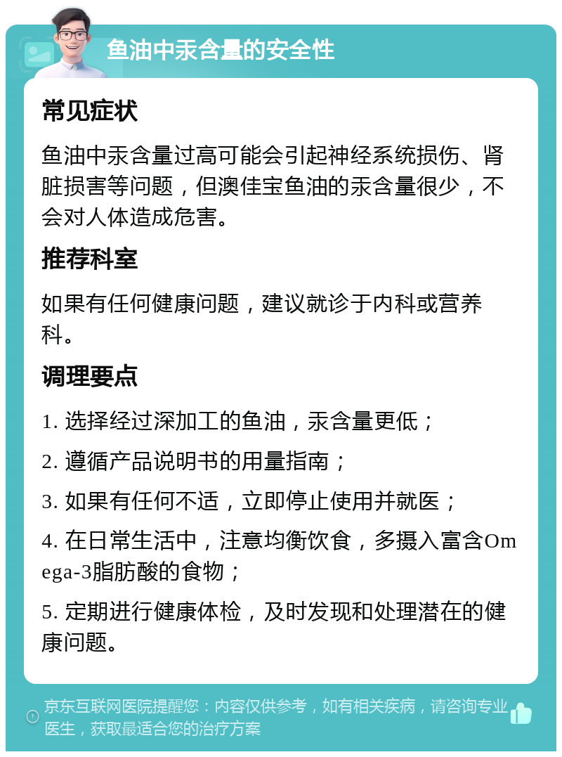 鱼油中汞含量的安全性 常见症状 鱼油中汞含量过高可能会引起神经系统损伤、肾脏损害等问题，但澳佳宝鱼油的汞含量很少，不会对人体造成危害。 推荐科室 如果有任何健康问题，建议就诊于内科或营养科。 调理要点 1. 选择经过深加工的鱼油，汞含量更低； 2. 遵循产品说明书的用量指南； 3. 如果有任何不适，立即停止使用并就医； 4. 在日常生活中，注意均衡饮食，多摄入富含Omega-3脂肪酸的食物； 5. 定期进行健康体检，及时发现和处理潜在的健康问题。