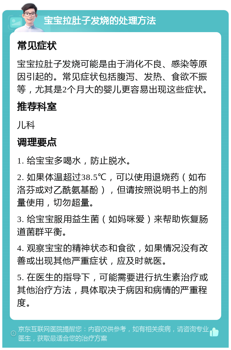 宝宝拉肚子发烧的处理方法 常见症状 宝宝拉肚子发烧可能是由于消化不良、感染等原因引起的。常见症状包括腹泻、发热、食欲不振等，尤其是2个月大的婴儿更容易出现这些症状。 推荐科室 儿科 调理要点 1. 给宝宝多喝水，防止脱水。 2. 如果体温超过38.5℃，可以使用退烧药（如布洛芬或对乙酰氨基酚），但请按照说明书上的剂量使用，切勿超量。 3. 给宝宝服用益生菌（如妈咪爱）来帮助恢复肠道菌群平衡。 4. 观察宝宝的精神状态和食欲，如果情况没有改善或出现其他严重症状，应及时就医。 5. 在医生的指导下，可能需要进行抗生素治疗或其他治疗方法，具体取决于病因和病情的严重程度。