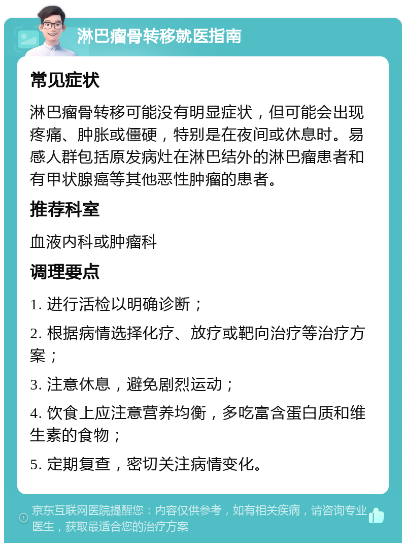 淋巴瘤骨转移就医指南 常见症状 淋巴瘤骨转移可能没有明显症状，但可能会出现疼痛、肿胀或僵硬，特别是在夜间或休息时。易感人群包括原发病灶在淋巴结外的淋巴瘤患者和有甲状腺癌等其他恶性肿瘤的患者。 推荐科室 血液内科或肿瘤科 调理要点 1. 进行活检以明确诊断； 2. 根据病情选择化疗、放疗或靶向治疗等治疗方案； 3. 注意休息，避免剧烈运动； 4. 饮食上应注意营养均衡，多吃富含蛋白质和维生素的食物； 5. 定期复查，密切关注病情变化。