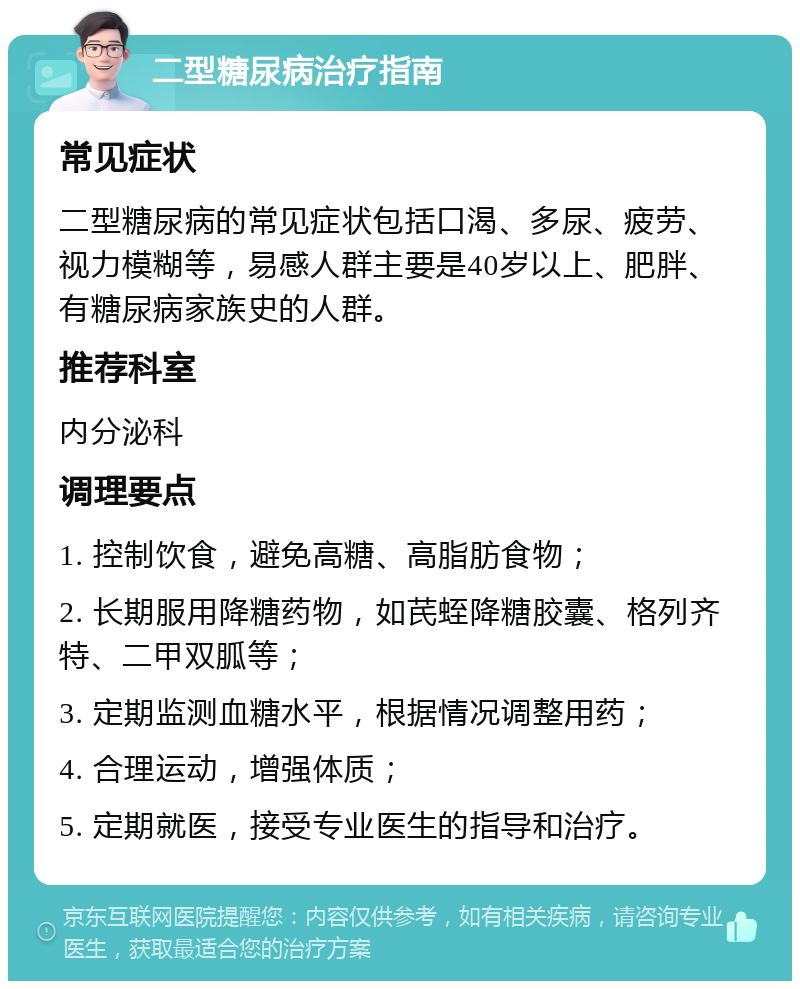 二型糖尿病治疗指南 常见症状 二型糖尿病的常见症状包括口渴、多尿、疲劳、视力模糊等，易感人群主要是40岁以上、肥胖、有糖尿病家族史的人群。 推荐科室 内分泌科 调理要点 1. 控制饮食，避免高糖、高脂肪食物； 2. 长期服用降糖药物，如芪蛭降糖胶囊、格列齐特、二甲双胍等； 3. 定期监测血糖水平，根据情况调整用药； 4. 合理运动，增强体质； 5. 定期就医，接受专业医生的指导和治疗。