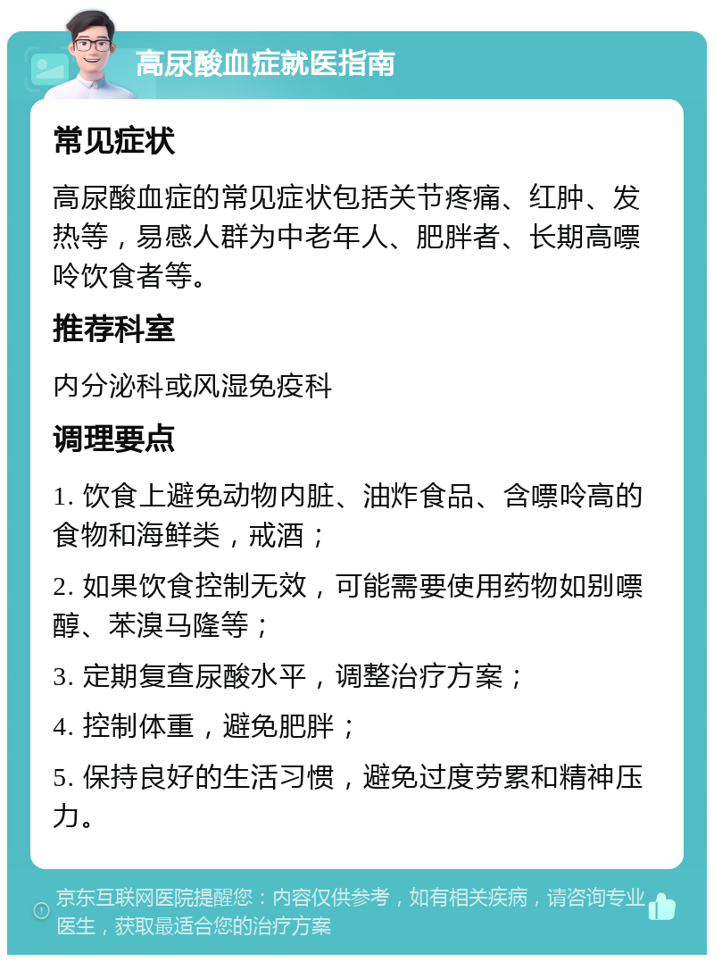 高尿酸血症就医指南 常见症状 高尿酸血症的常见症状包括关节疼痛、红肿、发热等，易感人群为中老年人、肥胖者、长期高嘌呤饮食者等。 推荐科室 内分泌科或风湿免疫科 调理要点 1. 饮食上避免动物内脏、油炸食品、含嘌呤高的食物和海鲜类，戒酒； 2. 如果饮食控制无效，可能需要使用药物如别嘌醇、苯溴马隆等； 3. 定期复查尿酸水平，调整治疗方案； 4. 控制体重，避免肥胖； 5. 保持良好的生活习惯，避免过度劳累和精神压力。