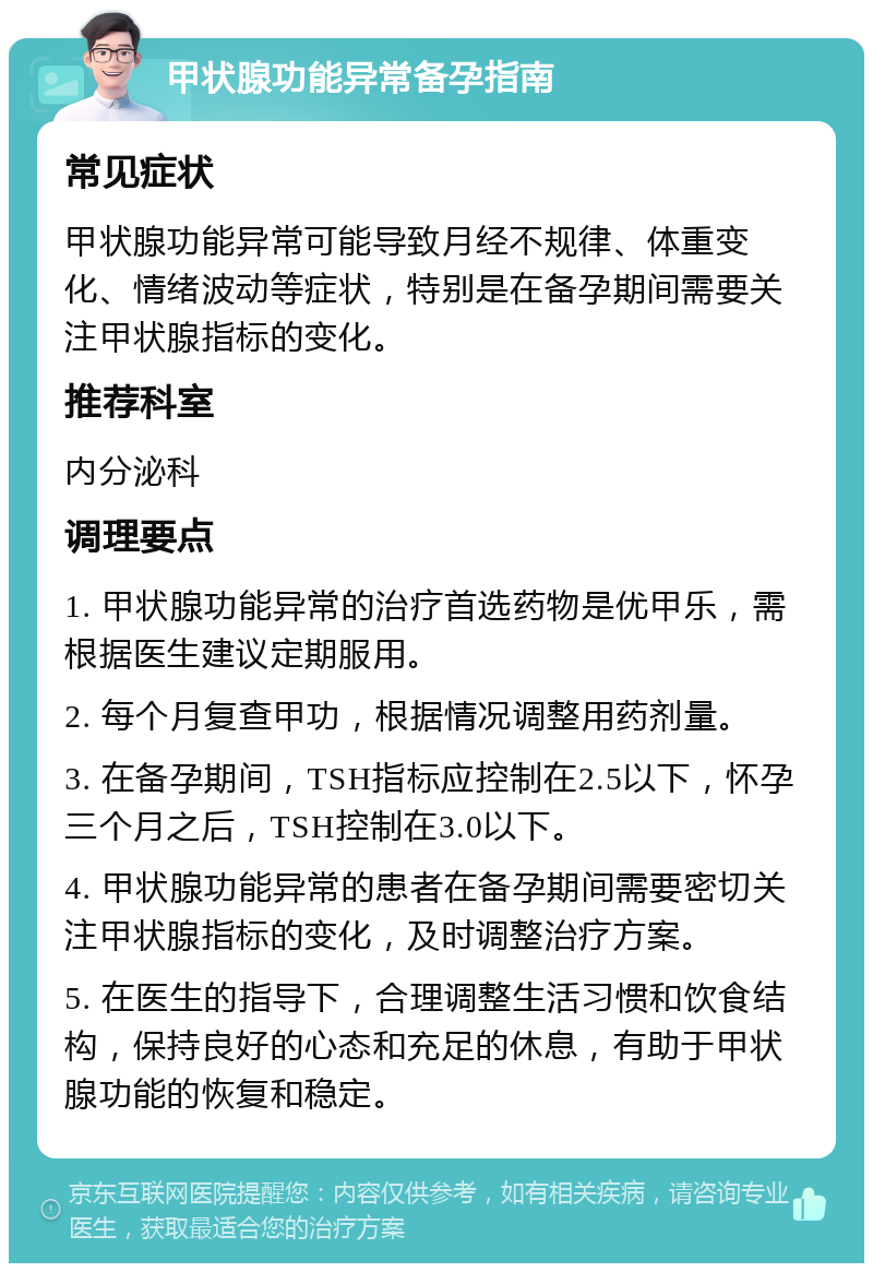 甲状腺功能异常备孕指南 常见症状 甲状腺功能异常可能导致月经不规律、体重变化、情绪波动等症状，特别是在备孕期间需要关注甲状腺指标的变化。 推荐科室 内分泌科 调理要点 1. 甲状腺功能异常的治疗首选药物是优甲乐，需根据医生建议定期服用。 2. 每个月复查甲功，根据情况调整用药剂量。 3. 在备孕期间，TSH指标应控制在2.5以下，怀孕三个月之后，TSH控制在3.0以下。 4. 甲状腺功能异常的患者在备孕期间需要密切关注甲状腺指标的变化，及时调整治疗方案。 5. 在医生的指导下，合理调整生活习惯和饮食结构，保持良好的心态和充足的休息，有助于甲状腺功能的恢复和稳定。