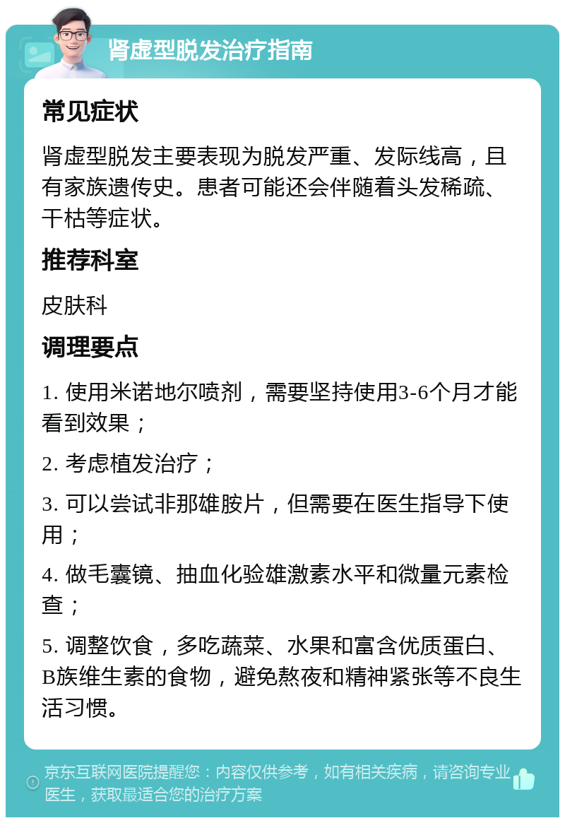 肾虚型脱发治疗指南 常见症状 肾虚型脱发主要表现为脱发严重、发际线高，且有家族遗传史。患者可能还会伴随着头发稀疏、干枯等症状。 推荐科室 皮肤科 调理要点 1. 使用米诺地尔喷剂，需要坚持使用3-6个月才能看到效果； 2. 考虑植发治疗； 3. 可以尝试非那雄胺片，但需要在医生指导下使用； 4. 做毛囊镜、抽血化验雄激素水平和微量元素检查； 5. 调整饮食，多吃蔬菜、水果和富含优质蛋白、B族维生素的食物，避免熬夜和精神紧张等不良生活习惯。