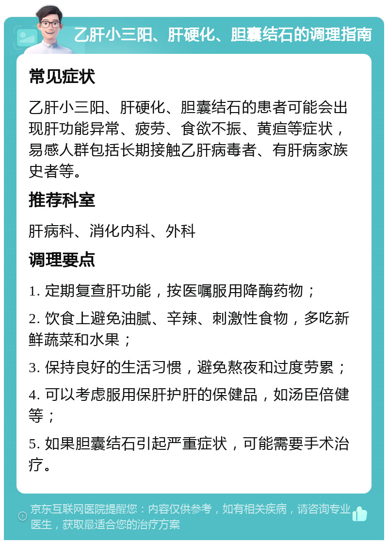 乙肝小三阳、肝硬化、胆囊结石的调理指南 常见症状 乙肝小三阳、肝硬化、胆囊结石的患者可能会出现肝功能异常、疲劳、食欲不振、黄疸等症状，易感人群包括长期接触乙肝病毒者、有肝病家族史者等。 推荐科室 肝病科、消化内科、外科 调理要点 1. 定期复查肝功能，按医嘱服用降酶药物； 2. 饮食上避免油腻、辛辣、刺激性食物，多吃新鲜蔬菜和水果； 3. 保持良好的生活习惯，避免熬夜和过度劳累； 4. 可以考虑服用保肝护肝的保健品，如汤臣倍健等； 5. 如果胆囊结石引起严重症状，可能需要手术治疗。