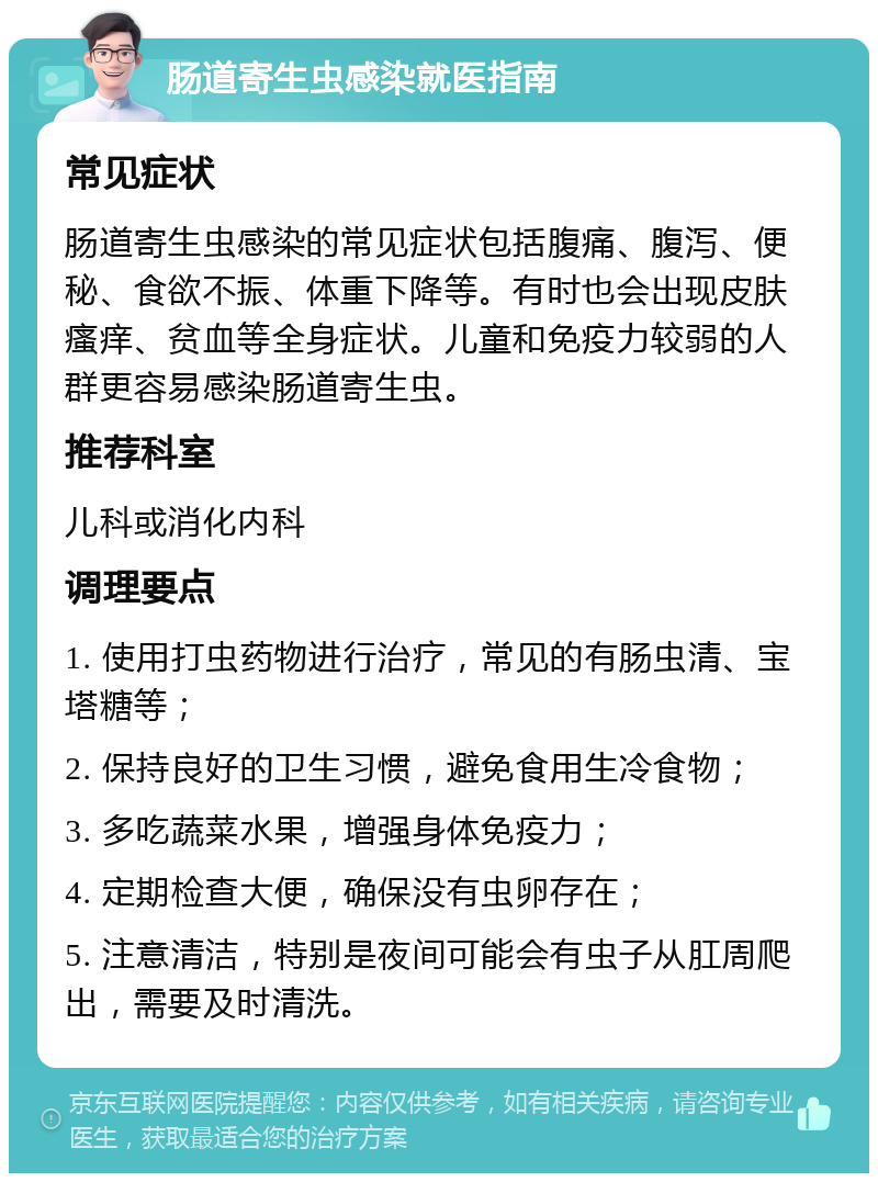 肠道寄生虫感染就医指南 常见症状 肠道寄生虫感染的常见症状包括腹痛、腹泻、便秘、食欲不振、体重下降等。有时也会出现皮肤瘙痒、贫血等全身症状。儿童和免疫力较弱的人群更容易感染肠道寄生虫。 推荐科室 儿科或消化内科 调理要点 1. 使用打虫药物进行治疗，常见的有肠虫清、宝塔糖等； 2. 保持良好的卫生习惯，避免食用生冷食物； 3. 多吃蔬菜水果，增强身体免疫力； 4. 定期检查大便，确保没有虫卵存在； 5. 注意清洁，特别是夜间可能会有虫子从肛周爬出，需要及时清洗。