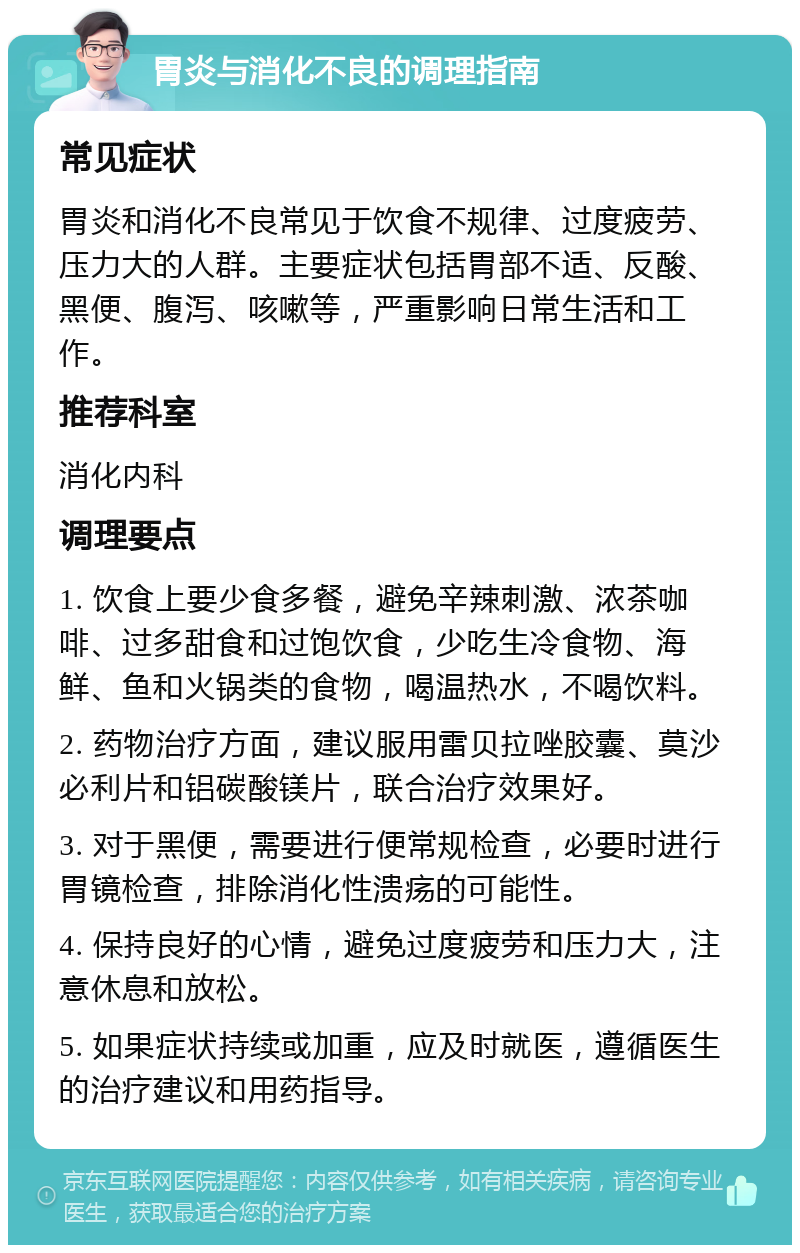 胃炎与消化不良的调理指南 常见症状 胃炎和消化不良常见于饮食不规律、过度疲劳、压力大的人群。主要症状包括胃部不适、反酸、黑便、腹泻、咳嗽等，严重影响日常生活和工作。 推荐科室 消化内科 调理要点 1. 饮食上要少食多餐，避免辛辣刺激、浓茶咖啡、过多甜食和过饱饮食，少吃生冷食物、海鲜、鱼和火锅类的食物，喝温热水，不喝饮料。 2. 药物治疗方面，建议服用雷贝拉唑胶囊、莫沙必利片和铝碳酸镁片，联合治疗效果好。 3. 对于黑便，需要进行便常规检查，必要时进行胃镜检查，排除消化性溃疡的可能性。 4. 保持良好的心情，避免过度疲劳和压力大，注意休息和放松。 5. 如果症状持续或加重，应及时就医，遵循医生的治疗建议和用药指导。