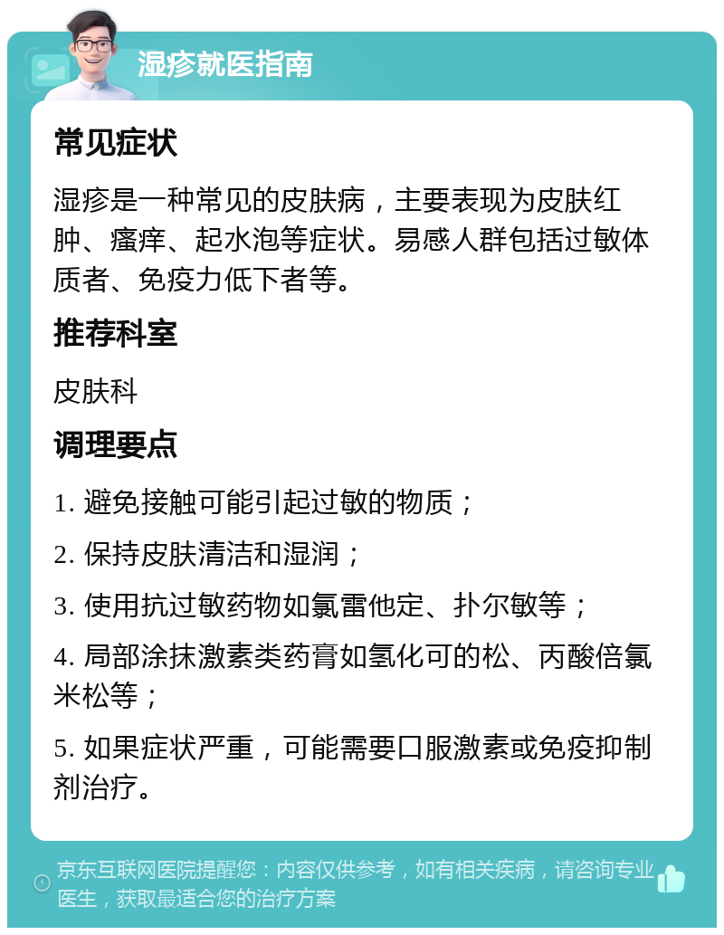 湿疹就医指南 常见症状 湿疹是一种常见的皮肤病，主要表现为皮肤红肿、瘙痒、起水泡等症状。易感人群包括过敏体质者、免疫力低下者等。 推荐科室 皮肤科 调理要点 1. 避免接触可能引起过敏的物质； 2. 保持皮肤清洁和湿润； 3. 使用抗过敏药物如氯雷他定、扑尔敏等； 4. 局部涂抹激素类药膏如氢化可的松、丙酸倍氯米松等； 5. 如果症状严重，可能需要口服激素或免疫抑制剂治疗。