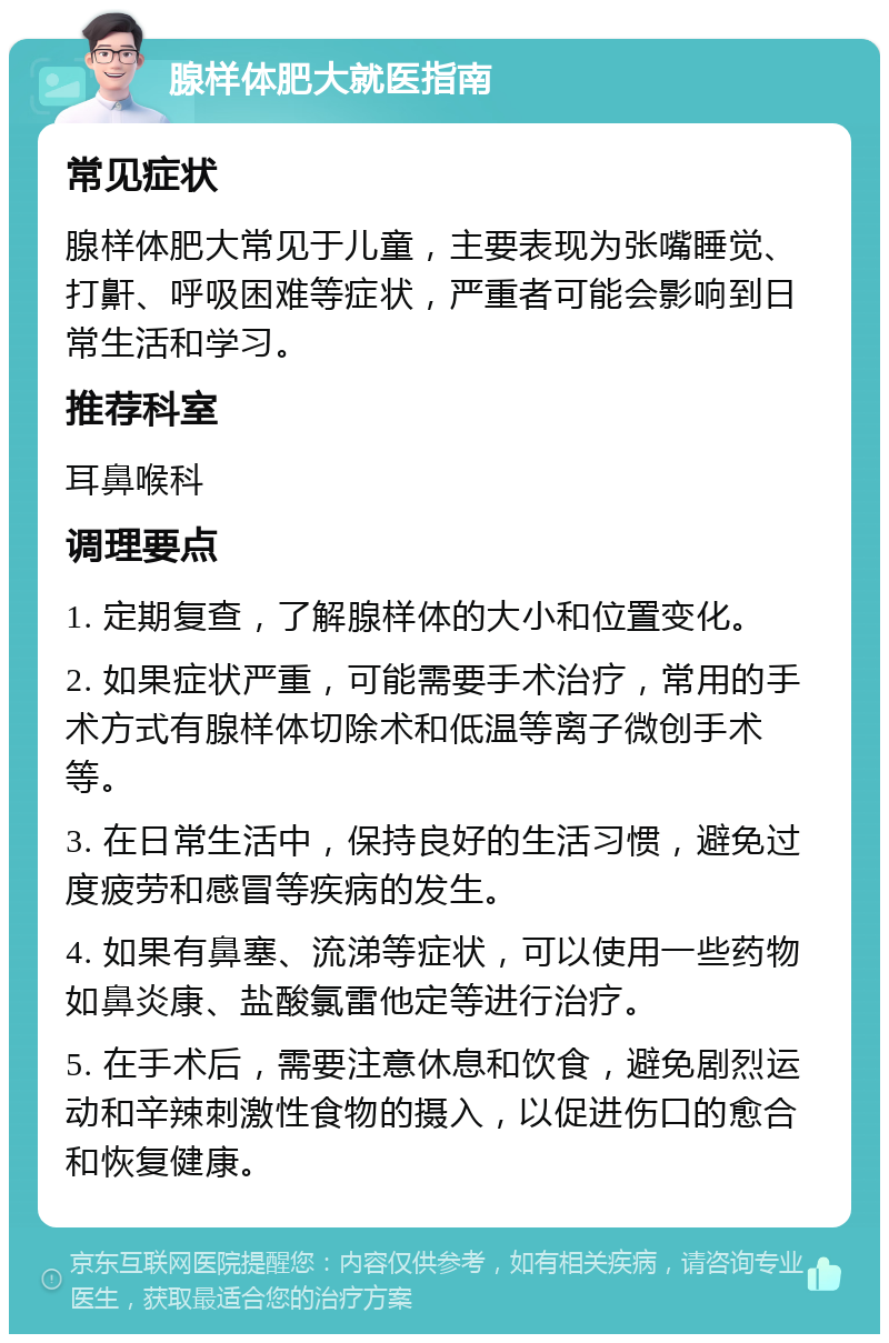 腺样体肥大就医指南 常见症状 腺样体肥大常见于儿童，主要表现为张嘴睡觉、打鼾、呼吸困难等症状，严重者可能会影响到日常生活和学习。 推荐科室 耳鼻喉科 调理要点 1. 定期复查，了解腺样体的大小和位置变化。 2. 如果症状严重，可能需要手术治疗，常用的手术方式有腺样体切除术和低温等离子微创手术等。 3. 在日常生活中，保持良好的生活习惯，避免过度疲劳和感冒等疾病的发生。 4. 如果有鼻塞、流涕等症状，可以使用一些药物如鼻炎康、盐酸氯雷他定等进行治疗。 5. 在手术后，需要注意休息和饮食，避免剧烈运动和辛辣刺激性食物的摄入，以促进伤口的愈合和恢复健康。