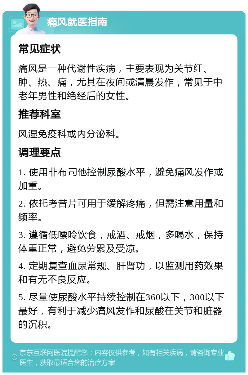 痛风就医指南 常见症状 痛风是一种代谢性疾病，主要表现为关节红、肿、热、痛，尤其在夜间或清晨发作，常见于中老年男性和绝经后的女性。 推荐科室 风湿免疫科或内分泌科。 调理要点 1. 使用非布司他控制尿酸水平，避免痛风发作或加重。 2. 依托考昔片可用于缓解疼痛，但需注意用量和频率。 3. 遵循低嘌呤饮食，戒酒、戒烟，多喝水，保持体重正常，避免劳累及受凉。 4. 定期复查血尿常规、肝肾功，以监测用药效果和有无不良反应。 5. 尽量使尿酸水平持续控制在360以下，300以下最好，有利于减少痛风发作和尿酸在关节和脏器的沉积。