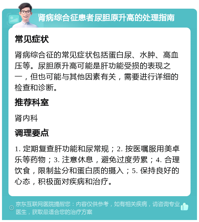 肾病综合征患者尿胆原升高的处理指南 常见症状 肾病综合征的常见症状包括蛋白尿、水肿、高血压等。尿胆原升高可能是肝功能受损的表现之一，但也可能与其他因素有关，需要进行详细的检查和诊断。 推荐科室 肾内科 调理要点 1. 定期复查肝功能和尿常规；2. 按医嘱服用美卓乐等药物；3. 注意休息，避免过度劳累；4. 合理饮食，限制盐分和蛋白质的摄入；5. 保持良好的心态，积极面对疾病和治疗。