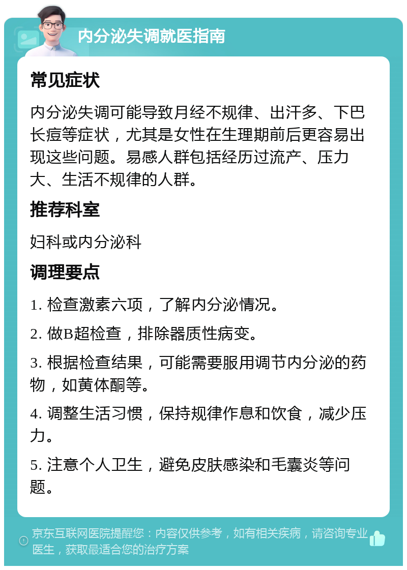 内分泌失调就医指南 常见症状 内分泌失调可能导致月经不规律、出汗多、下巴长痘等症状，尤其是女性在生理期前后更容易出现这些问题。易感人群包括经历过流产、压力大、生活不规律的人群。 推荐科室 妇科或内分泌科 调理要点 1. 检查激素六项，了解内分泌情况。 2. 做B超检查，排除器质性病变。 3. 根据检查结果，可能需要服用调节内分泌的药物，如黄体酮等。 4. 调整生活习惯，保持规律作息和饮食，减少压力。 5. 注意个人卫生，避免皮肤感染和毛囊炎等问题。