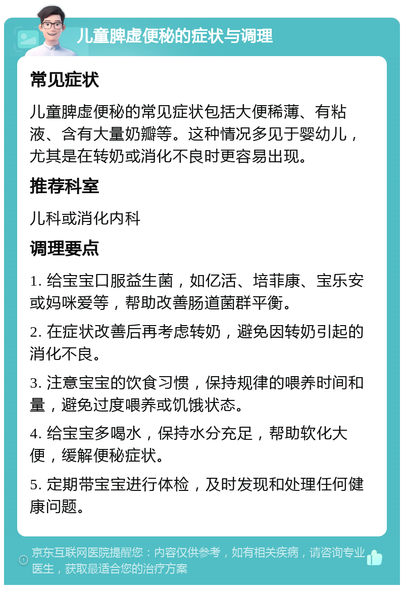 儿童脾虚便秘的症状与调理 常见症状 儿童脾虚便秘的常见症状包括大便稀薄、有粘液、含有大量奶瓣等。这种情况多见于婴幼儿，尤其是在转奶或消化不良时更容易出现。 推荐科室 儿科或消化内科 调理要点 1. 给宝宝口服益生菌，如亿活、培菲康、宝乐安或妈咪爱等，帮助改善肠道菌群平衡。 2. 在症状改善后再考虑转奶，避免因转奶引起的消化不良。 3. 注意宝宝的饮食习惯，保持规律的喂养时间和量，避免过度喂养或饥饿状态。 4. 给宝宝多喝水，保持水分充足，帮助软化大便，缓解便秘症状。 5. 定期带宝宝进行体检，及时发现和处理任何健康问题。