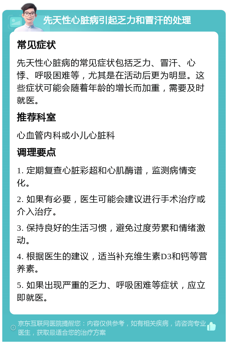 先天性心脏病引起乏力和冒汗的处理 常见症状 先天性心脏病的常见症状包括乏力、冒汗、心悸、呼吸困难等，尤其是在活动后更为明显。这些症状可能会随着年龄的增长而加重，需要及时就医。 推荐科室 心血管内科或小儿心脏科 调理要点 1. 定期复查心脏彩超和心肌酶谱，监测病情变化。 2. 如果有必要，医生可能会建议进行手术治疗或介入治疗。 3. 保持良好的生活习惯，避免过度劳累和情绪激动。 4. 根据医生的建议，适当补充维生素D3和钙等营养素。 5. 如果出现严重的乏力、呼吸困难等症状，应立即就医。