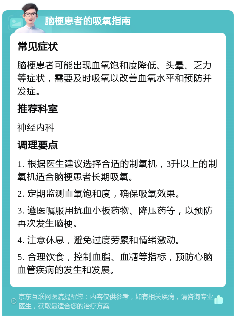 脑梗患者的吸氧指南 常见症状 脑梗患者可能出现血氧饱和度降低、头晕、乏力等症状，需要及时吸氧以改善血氧水平和预防并发症。 推荐科室 神经内科 调理要点 1. 根据医生建议选择合适的制氧机，3升以上的制氧机适合脑梗患者长期吸氧。 2. 定期监测血氧饱和度，确保吸氧效果。 3. 遵医嘱服用抗血小板药物、降压药等，以预防再次发生脑梗。 4. 注意休息，避免过度劳累和情绪激动。 5. 合理饮食，控制血脂、血糖等指标，预防心脑血管疾病的发生和发展。