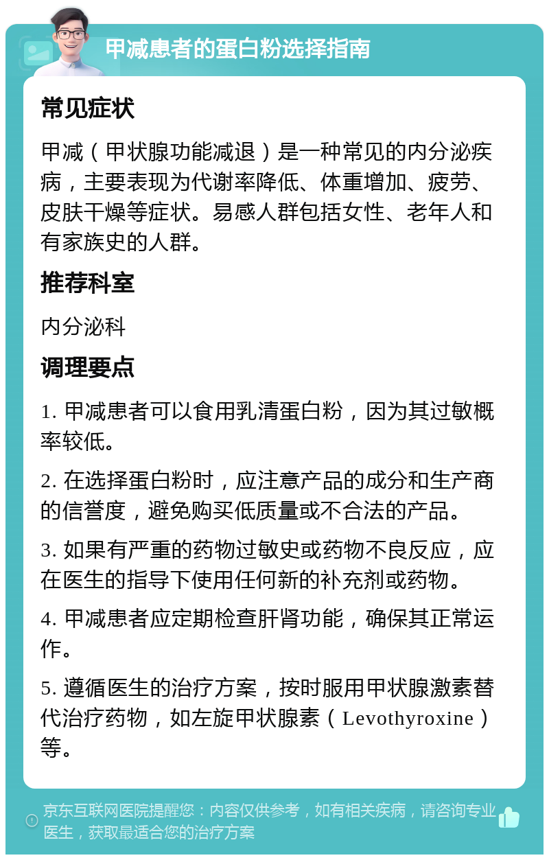 甲减患者的蛋白粉选择指南 常见症状 甲减（甲状腺功能减退）是一种常见的内分泌疾病，主要表现为代谢率降低、体重增加、疲劳、皮肤干燥等症状。易感人群包括女性、老年人和有家族史的人群。 推荐科室 内分泌科 调理要点 1. 甲减患者可以食用乳清蛋白粉，因为其过敏概率较低。 2. 在选择蛋白粉时，应注意产品的成分和生产商的信誉度，避免购买低质量或不合法的产品。 3. 如果有严重的药物过敏史或药物不良反应，应在医生的指导下使用任何新的补充剂或药物。 4. 甲减患者应定期检查肝肾功能，确保其正常运作。 5. 遵循医生的治疗方案，按时服用甲状腺激素替代治疗药物，如左旋甲状腺素（Levothyroxine）等。