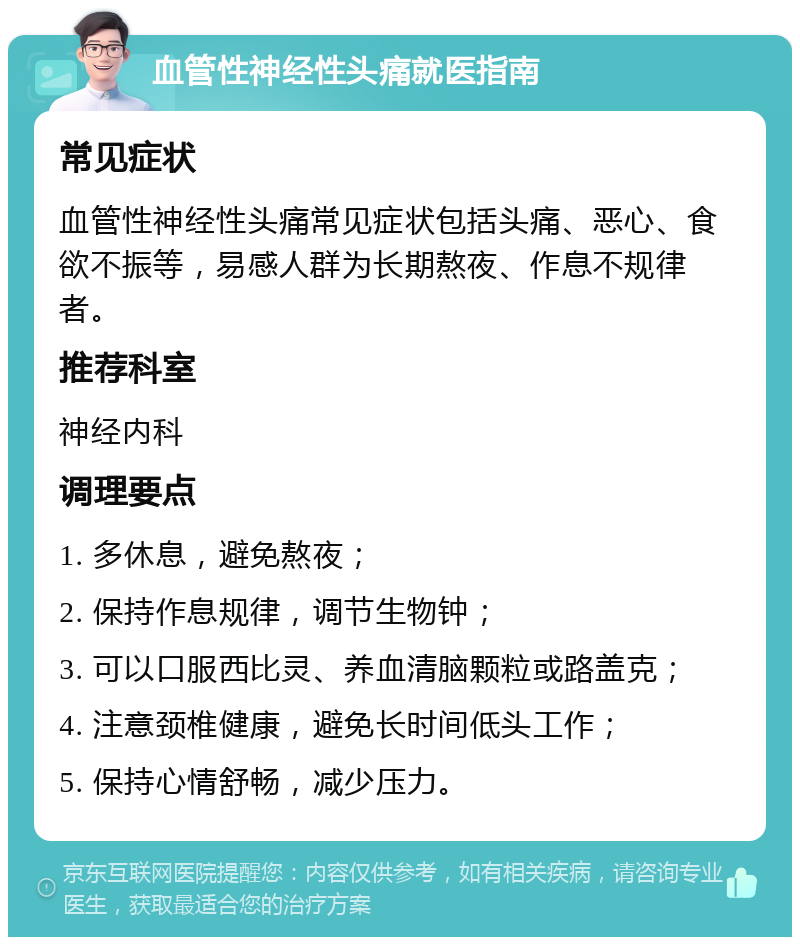 血管性神经性头痛就医指南 常见症状 血管性神经性头痛常见症状包括头痛、恶心、食欲不振等，易感人群为长期熬夜、作息不规律者。 推荐科室 神经内科 调理要点 1. 多休息，避免熬夜； 2. 保持作息规律，调节生物钟； 3. 可以口服西比灵、养血清脑颗粒或路盖克； 4. 注意颈椎健康，避免长时间低头工作； 5. 保持心情舒畅，减少压力。