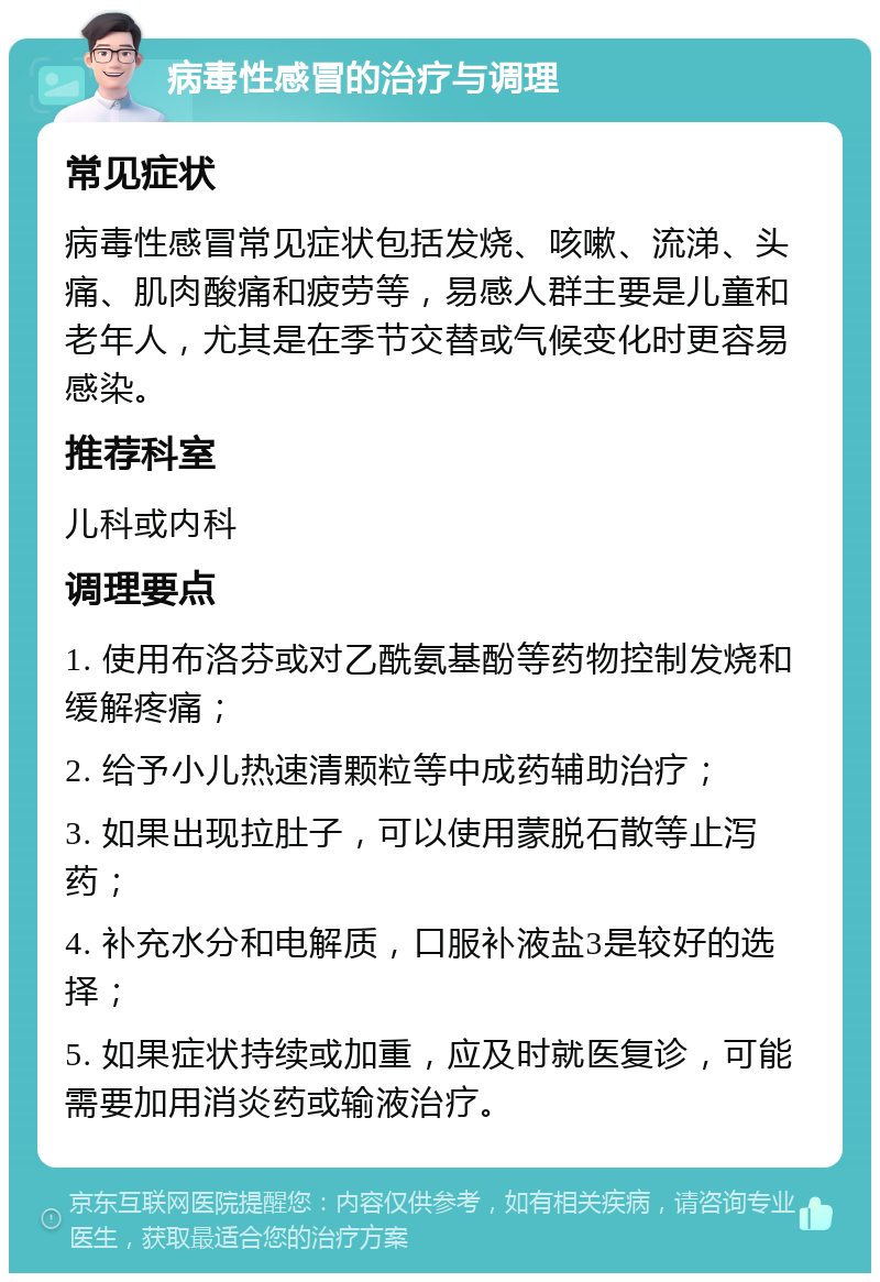 病毒性感冒的治疗与调理 常见症状 病毒性感冒常见症状包括发烧、咳嗽、流涕、头痛、肌肉酸痛和疲劳等，易感人群主要是儿童和老年人，尤其是在季节交替或气候变化时更容易感染。 推荐科室 儿科或内科 调理要点 1. 使用布洛芬或对乙酰氨基酚等药物控制发烧和缓解疼痛； 2. 给予小儿热速清颗粒等中成药辅助治疗； 3. 如果出现拉肚子，可以使用蒙脱石散等止泻药； 4. 补充水分和电解质，口服补液盐3是较好的选择； 5. 如果症状持续或加重，应及时就医复诊，可能需要加用消炎药或输液治疗。