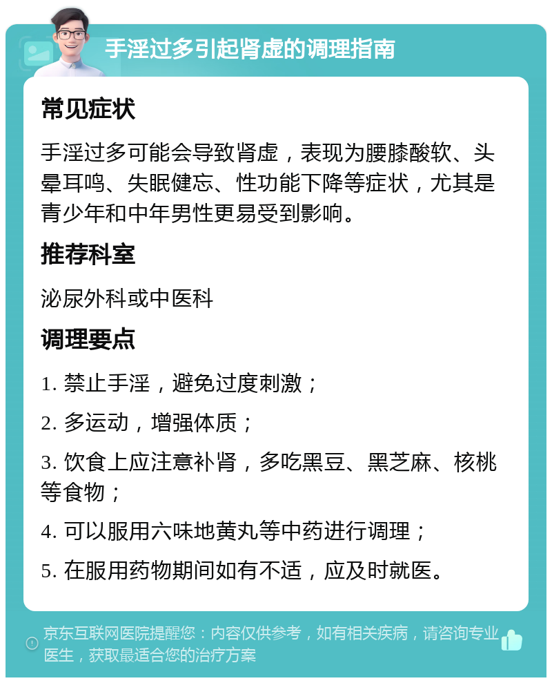 手淫过多引起肾虚的调理指南 常见症状 手淫过多可能会导致肾虚，表现为腰膝酸软、头晕耳鸣、失眠健忘、性功能下降等症状，尤其是青少年和中年男性更易受到影响。 推荐科室 泌尿外科或中医科 调理要点 1. 禁止手淫，避免过度刺激； 2. 多运动，增强体质； 3. 饮食上应注意补肾，多吃黑豆、黑芝麻、核桃等食物； 4. 可以服用六味地黄丸等中药进行调理； 5. 在服用药物期间如有不适，应及时就医。