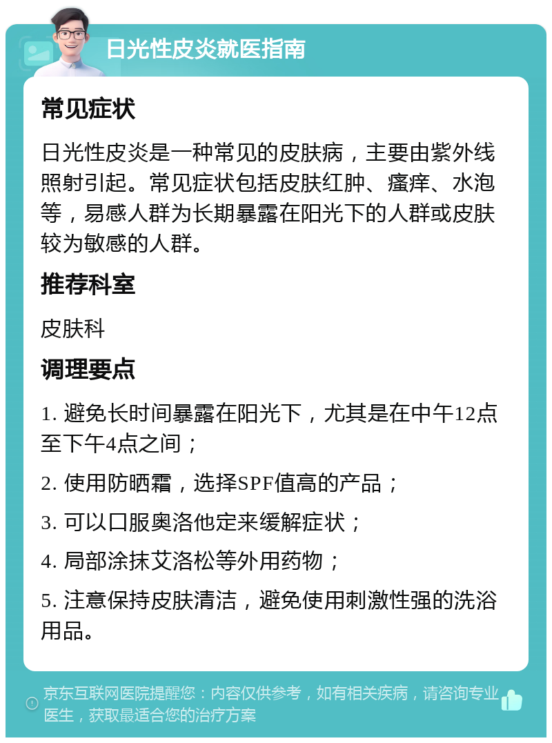 日光性皮炎就医指南 常见症状 日光性皮炎是一种常见的皮肤病，主要由紫外线照射引起。常见症状包括皮肤红肿、瘙痒、水泡等，易感人群为长期暴露在阳光下的人群或皮肤较为敏感的人群。 推荐科室 皮肤科 调理要点 1. 避免长时间暴露在阳光下，尤其是在中午12点至下午4点之间； 2. 使用防晒霜，选择SPF值高的产品； 3. 可以口服奥洛他定来缓解症状； 4. 局部涂抹艾洛松等外用药物； 5. 注意保持皮肤清洁，避免使用刺激性强的洗浴用品。