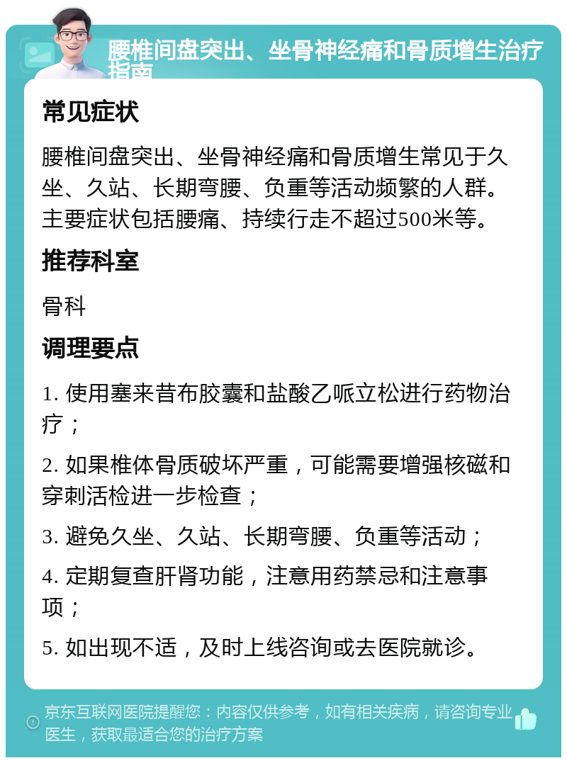 腰椎间盘突出、坐骨神经痛和骨质增生治疗指南 常见症状 腰椎间盘突出、坐骨神经痛和骨质增生常见于久坐、久站、长期弯腰、负重等活动频繁的人群。主要症状包括腰痛、持续行走不超过500米等。 推荐科室 骨科 调理要点 1. 使用塞来昔布胶囊和盐酸乙哌立松进行药物治疗； 2. 如果椎体骨质破坏严重，可能需要增强核磁和穿刺活检进一步检查； 3. 避免久坐、久站、长期弯腰、负重等活动； 4. 定期复查肝肾功能，注意用药禁忌和注意事项； 5. 如出现不适，及时上线咨询或去医院就诊。