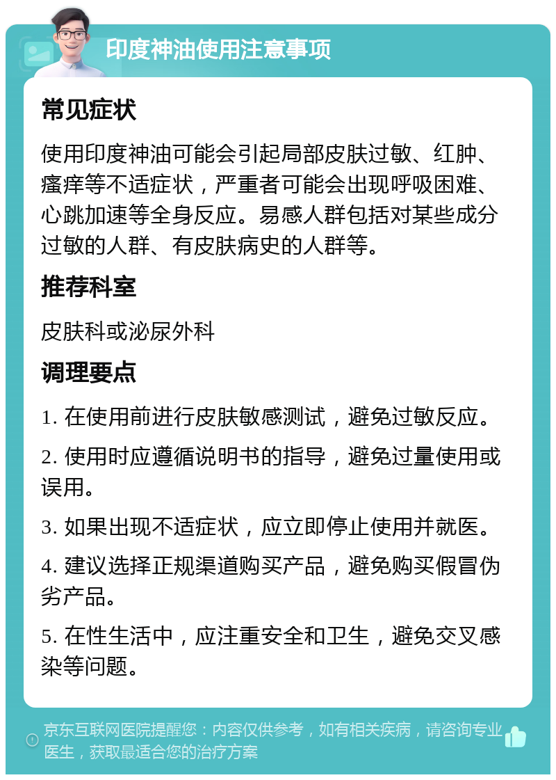 印度神油使用注意事项 常见症状 使用印度神油可能会引起局部皮肤过敏、红肿、瘙痒等不适症状，严重者可能会出现呼吸困难、心跳加速等全身反应。易感人群包括对某些成分过敏的人群、有皮肤病史的人群等。 推荐科室 皮肤科或泌尿外科 调理要点 1. 在使用前进行皮肤敏感测试，避免过敏反应。 2. 使用时应遵循说明书的指导，避免过量使用或误用。 3. 如果出现不适症状，应立即停止使用并就医。 4. 建议选择正规渠道购买产品，避免购买假冒伪劣产品。 5. 在性生活中，应注重安全和卫生，避免交叉感染等问题。