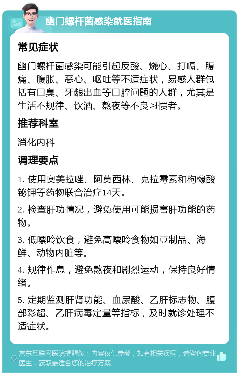 幽门螺杆菌感染就医指南 常见症状 幽门螺杆菌感染可能引起反酸、烧心、打嗝、腹痛、腹胀、恶心、呕吐等不适症状，易感人群包括有口臭、牙龈出血等口腔问题的人群，尤其是生活不规律、饮酒、熬夜等不良习惯者。 推荐科室 消化内科 调理要点 1. 使用奥美拉唑、阿莫西林、克拉霉素和枸橼酸铋钾等药物联合治疗14天。 2. 检查肝功情况，避免使用可能损害肝功能的药物。 3. 低嘌呤饮食，避免高嘌呤食物如豆制品、海鲜、动物内脏等。 4. 规律作息，避免熬夜和剧烈运动，保持良好情绪。 5. 定期监测肝肾功能、血尿酸、乙肝标志物、腹部彩超、乙肝病毒定量等指标，及时就诊处理不适症状。