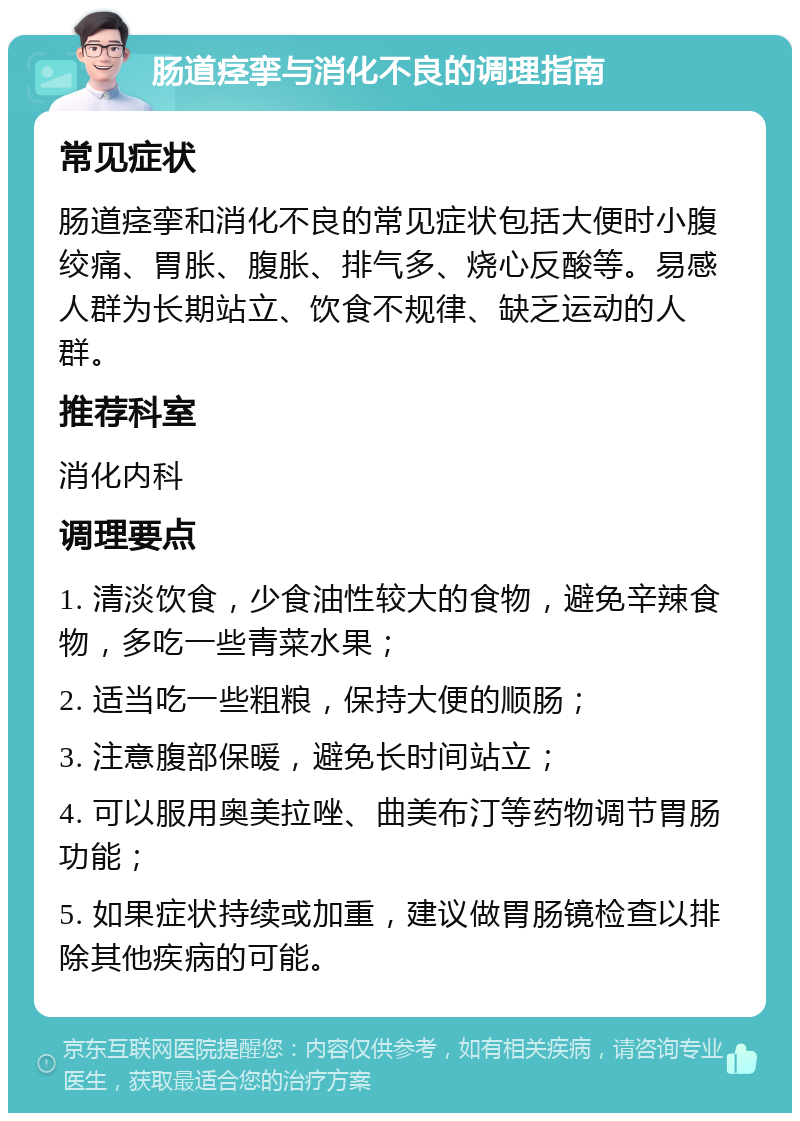 肠道痉挛与消化不良的调理指南 常见症状 肠道痉挛和消化不良的常见症状包括大便时小腹绞痛、胃胀、腹胀、排气多、烧心反酸等。易感人群为长期站立、饮食不规律、缺乏运动的人群。 推荐科室 消化内科 调理要点 1. 清淡饮食，少食油性较大的食物，避免辛辣食物，多吃一些青菜水果； 2. 适当吃一些粗粮，保持大便的顺肠； 3. 注意腹部保暖，避免长时间站立； 4. 可以服用奥美拉唑、曲美布汀等药物调节胃肠功能； 5. 如果症状持续或加重，建议做胃肠镜检查以排除其他疾病的可能。