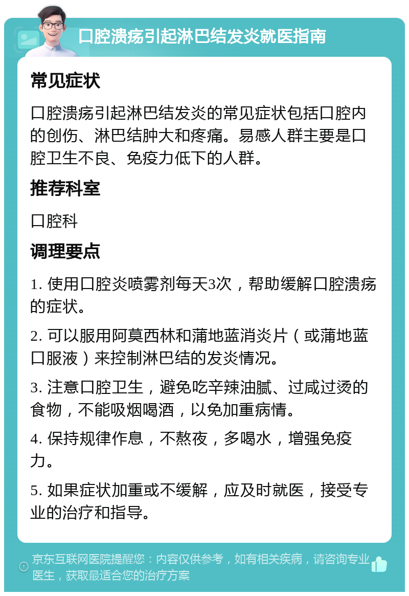 口腔溃疡引起淋巴结发炎就医指南 常见症状 口腔溃疡引起淋巴结发炎的常见症状包括口腔内的创伤、淋巴结肿大和疼痛。易感人群主要是口腔卫生不良、免疫力低下的人群。 推荐科室 口腔科 调理要点 1. 使用口腔炎喷雾剂每天3次，帮助缓解口腔溃疡的症状。 2. 可以服用阿莫西林和蒲地蓝消炎片（或蒲地蓝口服液）来控制淋巴结的发炎情况。 3. 注意口腔卫生，避免吃辛辣油腻、过咸过烫的食物，不能吸烟喝酒，以免加重病情。 4. 保持规律作息，不熬夜，多喝水，增强免疫力。 5. 如果症状加重或不缓解，应及时就医，接受专业的治疗和指导。