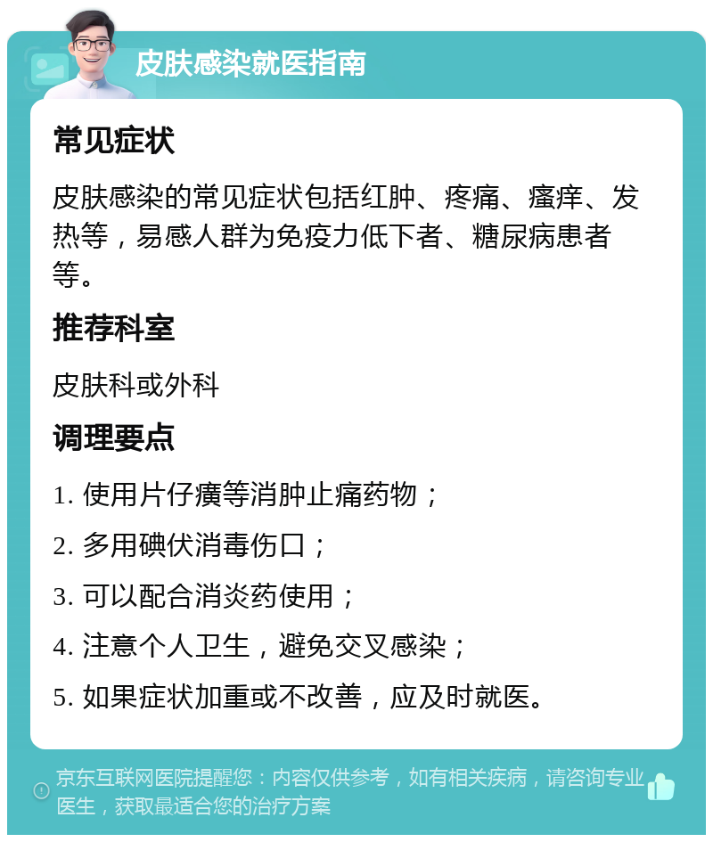 皮肤感染就医指南 常见症状 皮肤感染的常见症状包括红肿、疼痛、瘙痒、发热等，易感人群为免疫力低下者、糖尿病患者等。 推荐科室 皮肤科或外科 调理要点 1. 使用片仔癀等消肿止痛药物； 2. 多用碘伏消毒伤口； 3. 可以配合消炎药使用； 4. 注意个人卫生，避免交叉感染； 5. 如果症状加重或不改善，应及时就医。