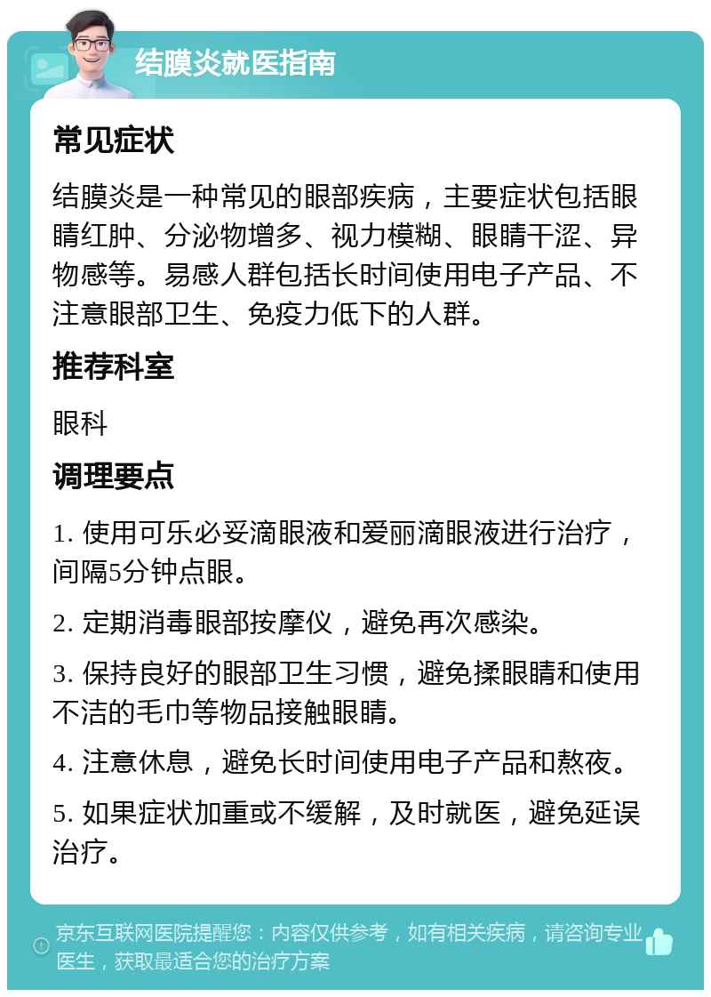 结膜炎就医指南 常见症状 结膜炎是一种常见的眼部疾病，主要症状包括眼睛红肿、分泌物增多、视力模糊、眼睛干涩、异物感等。易感人群包括长时间使用电子产品、不注意眼部卫生、免疫力低下的人群。 推荐科室 眼科 调理要点 1. 使用可乐必妥滴眼液和爱丽滴眼液进行治疗，间隔5分钟点眼。 2. 定期消毒眼部按摩仪，避免再次感染。 3. 保持良好的眼部卫生习惯，避免揉眼睛和使用不洁的毛巾等物品接触眼睛。 4. 注意休息，避免长时间使用电子产品和熬夜。 5. 如果症状加重或不缓解，及时就医，避免延误治疗。