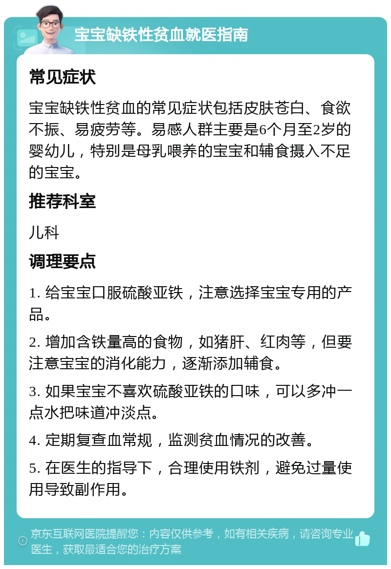 宝宝缺铁性贫血就医指南 常见症状 宝宝缺铁性贫血的常见症状包括皮肤苍白、食欲不振、易疲劳等。易感人群主要是6个月至2岁的婴幼儿，特别是母乳喂养的宝宝和辅食摄入不足的宝宝。 推荐科室 儿科 调理要点 1. 给宝宝口服硫酸亚铁，注意选择宝宝专用的产品。 2. 增加含铁量高的食物，如猪肝、红肉等，但要注意宝宝的消化能力，逐渐添加辅食。 3. 如果宝宝不喜欢硫酸亚铁的口味，可以多冲一点水把味道冲淡点。 4. 定期复查血常规，监测贫血情况的改善。 5. 在医生的指导下，合理使用铁剂，避免过量使用导致副作用。