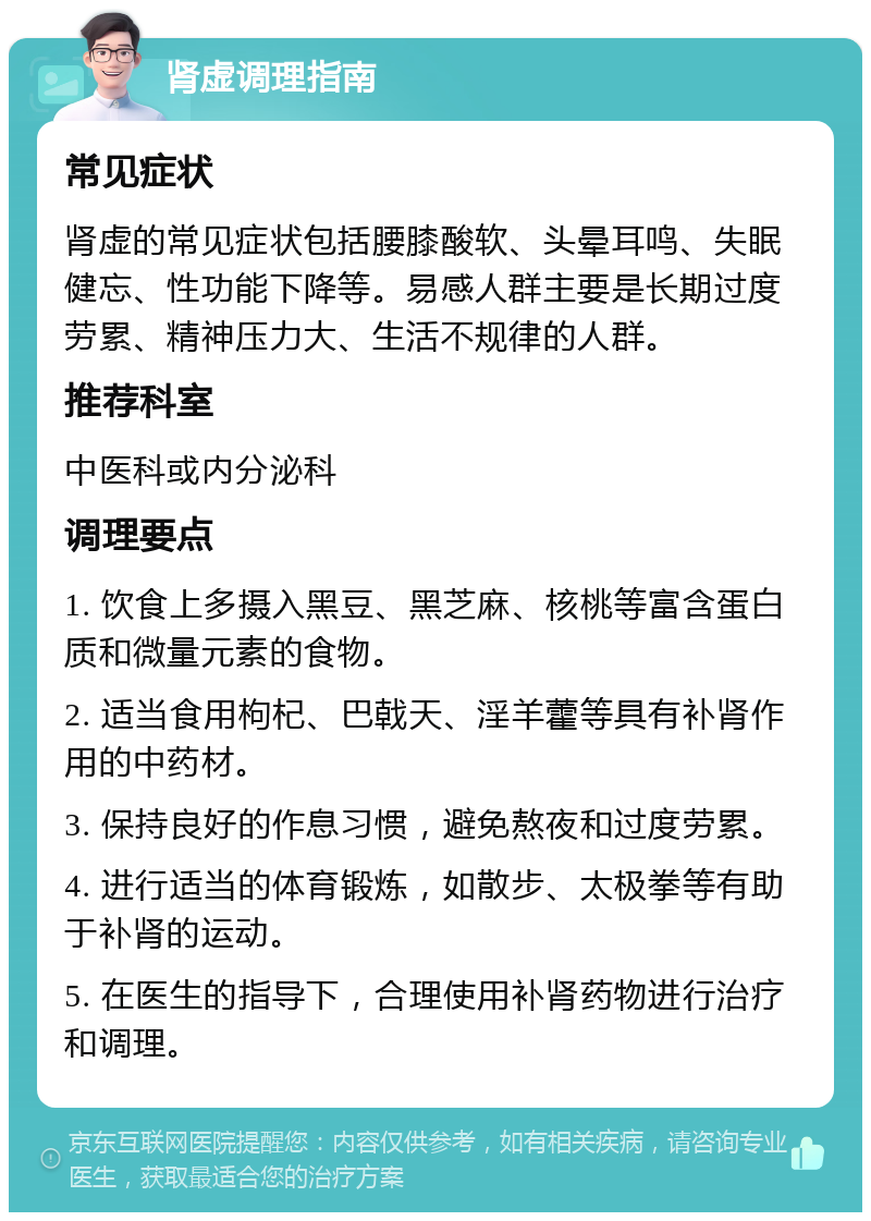 肾虚调理指南 常见症状 肾虚的常见症状包括腰膝酸软、头晕耳鸣、失眠健忘、性功能下降等。易感人群主要是长期过度劳累、精神压力大、生活不规律的人群。 推荐科室 中医科或内分泌科 调理要点 1. 饮食上多摄入黑豆、黑芝麻、核桃等富含蛋白质和微量元素的食物。 2. 适当食用枸杞、巴戟天、淫羊藿等具有补肾作用的中药材。 3. 保持良好的作息习惯，避免熬夜和过度劳累。 4. 进行适当的体育锻炼，如散步、太极拳等有助于补肾的运动。 5. 在医生的指导下，合理使用补肾药物进行治疗和调理。